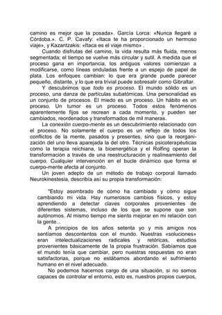 camino es mejor que la posada». García Lorca: «Nunca llegaré a
Córdoba.». C. P. Cavafy: «Itaca te ha proporcionado un hermoso
viaje», y Kazantzakis: «Itaca es el viaje mismo» .
Cuando disfrutas del camino, la vida resulta más fluida, menos
segmentada; el tiempo se vuelve más circular y sutil. A medida que el
proceso gana en importancia, los antiguos valores comienzan a
modificarse, como líneas onduladas frente a un espejo de papel de
plata. Los enfoques cambian: lo que era grande puede parecer
pequeño, distante, y lo que era trivial puede sobresalir como Gibraltar.
Y descubrimos que todo es proceso. El mundo sólido es un
proceso, una danza de partículas subatómicas. Una personalidad es
un conjunto de procesos. El miedo es un proceso. Un hábito es un
proceso. Un tumor es un proceso. Todos estos fenómenos
aparentemente fijos se recrean a cada momento, y pueden ser
cambiados, reordenados y transformados de mil maneras.
La conexión cuerpo-mente es un descubrimiento relacionado con
el proceso. No solamente el cuerpo es un reflejo de todos los
conflictos de la mente, pasados y presentes, sino que la reorgani-
zación del uno lleva aparejada la del otro. Técnicas psicoterapéuticas
como la terapia reichiana, la bioenergética y el Rolfing operan la
transformación a través de una reestructuración y realineamiento del
cuerpo. Cualquier intervención en el bucle dinámico que forma el
cuerpo-mente afecta al conjunto.
Un joven adepto de un método de trabajo corporal llamado
Neurokinestesia, describía así su propia transformación:
"Estoy asombrado de cómo ha cambiado y cómo sigue
cambiando mi vida. Hay numerosos cambios físicos, y estoy
aprendiendo a detectar claves corporales provenientes de
diferentes sistemas, incluso de los que se supone que son
autónomos. Al mismo tiempo me siento mejorar en mi relación con
la gente...
A principios de los años setenta yo y mis amigos nos
sentíamos descontentos con el mundo. Nuestras «soluciones»
eran intelectualizaciones radicales y retóricas, estudios
provenientes básicamente de la propia frustración. Sabíamos que
el mundo tenía que cambiar, pero nuestras respuestas no eran
satisfactorias, porque no estábamos abordando el sufrimiento
humano en el nivel adecuado.
No podemos hacernos cargo de una situación, si no somos
capaces de controlar el entorno, esto es, nuestros propios cuerpos,
 