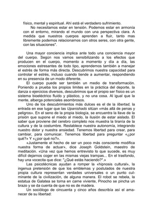 físico, mental y espiritual. Ahí está el verdadero sufrimiento.
No necesitamos estar en tensión. Podemos estar en armonía
con el entorno, mirando el mundo con una perspectiva clara. A
medida que nuestros cuerpos aprenden a fluir, tanto mas
libremente podemos relacionarnos con otros seres, con otra gente,
con las situaciones".
Una mayor conciencia implica ante todo una conciencia mayor
del cuerpo. Según nos vamos sensibilizando a los efectos que
producen en el cuerpo, momento a momento y día a día, las
emociones estresantes de todo tipo, aprendemos también a manejar
el estrés de forma más directa. Descubrimos nuestra capacidad para
controlar el estrés, incluso cuando tiende a aumentar, respondiendo
en su presencia de un modo diferente.
El cuerpo puede ser también un medio de transformación.
Poniendo a prueba los propios limites en la práctica del deporte, la
danza o ejercicios diversos, descubrimos que el propio ser físico es un
sistema bioeléctrico fluido y plástico, y no una cosa. Al igual que la
mente, alberga potenciales asombrosos.
Uno de los descubrimientos más dulces es el de la libertad, la
entrada en ese lugar que las Upanishads sitúan «más allá de penas y
peligros». En el seno de la propia biología, se encuentra la llave de la
prisión que supone el miedo al miedo, la ilusión de estar aislado. El
saber que proviene del cerebro completo nos muestra la tiranía de la
cultura y de la costumbre. Restablece nuestra autonomía, integrando
nuestro dolor y nuestra ansiedad. Tenemos libertad para crear, para
cambiar, para comunicar. Tenemos libertad para preguntar «¿por
qué?» Y «¿por qué no?».
«Justamente el hecho de ser un poco más consciente modifica
nuestra forma de actuar», dice Joseph Goldstein, maestro de
meditación. «Una vez que hemos entrevisto lo que sucede, es muy
difícil dejarnos coger en las mismas viejas trampas... En el trasfondo,
hay una vocecita que dice: "¿Qué estás haciendo?".»
Las psicotécnicas ayudan a romper la «hipnosis cultural», la
ingenua pretensión de que los emblemas y postulados de nuestra
propia cultura representan verdades universales o un punto cul-
minante de la civilización, de alguna manera. El robot se rebela, la
estatua de Galatea se torna en carne viviente, Pinocho se pincha un
brazo y se da cuenta de que no es de madera.
Un sociólogo de cincuenta y cinco años describía así el ama-
necer de su libertad:
 