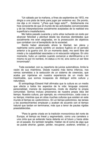 "Un sábado por la mañana, a fines de septiembre de 1972, me
dirigía a una pista de tenis para jugar por enésima vez. De pronto,
me dije a mí mismo: "¿Para qué hago esto?"... Súbitamente me
hice consciente de que el mundo de las actividades convencionales
y de las interpretaciones socialmente aceptadas de la realidad era
superficial e insatisfactorio.
Me había pasado cuarenta y ocho años luchando sin éxito por
alcanzar felicidad y plenitud desde las diversas identidades que
socialmente me eran asignadas, en la prosecución de objetivos
que contaban con el beneplácito de la sociedad.
Siento haber alcanzado ahora la libertad, tan plena y
realmente como podría sentirlo un esclavo fugitivo en el período
anterior a la guerra civil. En un momento dado, me sentí libre del
miedo y la culpabilidad asociados a mi educación religiosa. En otro
momento, hubo un cambio cuando comencé a identificarme a mí
mismo no por mi nombre, mi status o mi rol, sino como un ser libre
innominado".
Toda sociedad, con su repertorio de juicios automáticos, limita la
visión de sus miembros. Desde nuestra más tierna infancia, nos
vemos sometidos a la seducción de un sistema de creencias, que
acaba por injertarse en nuestra experiencia de un modo tan
inextricable, que somos incapaces de distinguir entre cultura y
naturaleza.
El antropólogo Edward Hall afirmaba que la cultura es un medio
que afecta a todos los aspectos de la vida: lenguaje corporal,
personalidad, manera de expresarnos, modo de diseñar la propia
comunidad. Somos incluso prisioneros de nuestra propia idea del
tiempo. Nuestra cultura, por ejemplo, es «monocrónica», cada cosa a
su tiempo; mientras que en otras muchas culturas que existen en este
mundo el tiempo es «policrónico». En un tiempo policrónico, las tareas
y los acontecimientos empiezan y acaban de acuerdo con el tiempo
natural que tardan en terminarse, más que a tenor de pautas rígidas
preestablecidas.
"Para la gente criada en la tradición monocrónica del norte de
Europa, el tiempo es lineal y segmentado, como una carretera o
una cinta que se extiende hacia delante en el futuro y hacia atrás
en el pasado. Es también tangible. Hablan de él como de algo que
se puede ahorrar, gastar, perder, recuperar, acelerar, enlerdar, y
 