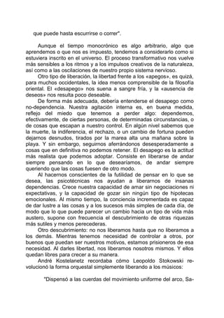que puede hasta escurrirse o correr".
Aunque el tiempo monocrónico es algo arbitrario, algo que
aprendemos o que nos es impuesto, tendemos a considerarlo como si
estuviera inscrito en el universo. El proceso transformativo nos vuelve
más sensibles a los ritmos y a los impulsos creativos de la naturaleza,
así como a las oscilaciones de nuestro propio sistema nervioso.
Otro tipo de liberación, la libertad frente a los «apegos», es quizá,
para muchos occidentales, la idea menos comprensible de la filosofía
oriental. El «desapego» nos suena a sangre fría, y la «ausencia de
deseos» nos resulta poco deseable.
De forma más adecuada, debería entenderse el desapego como
no-dependencia. Nuestra agitación interna es, en buena medida,
reflejo del miedo que tenemos a perder algo: dependemos,
efectivamente, de ciertas personas, de determinadas circunstancias, o
de cosas que escapan a nuestro control. En algún nivel sabemos que
la muerte, la indiferencia, el rechazo, o un cambio de fortuna pueden
dejarnos desnudos, tirados por la marea alta una mañana sobre la
playa. Y sin embargo, seguirnos aferrándonos desesperadamente a
cosas que en definitiva no podemos retener. El desapego es la actitud
más realista que podemos adoptar. Consiste en liberarse de andar
siempre pensando en lo que desearíamos, de andar siempre
queriendo que las cosas fuesen de otro modo.
Al hacernos conscientes de la futilidad de pensar en lo que se
desea, las psicotécnicas nos ayudan a liberarnos de insanas
dependencias. Crece nuestra capacidad de amar sin negociaciones ni
expectativas, y la capacidad de gozar sin ningún tipo de hipotecas
emocionales. Al mismo tiempo, la conciencia incrementada es capaz
de dar lustre a las cosas y a los sucesos más simples de cada día, de
modo que lo que puede parecer un cambio hacia un tipo de vida más
austero, supone con frecuencia el descubrimiento de otras riquezas
más sutiles y menos perecederas.
Otro descubrimiento: no nos liberamos hasta que no liberamos a
los demás. Mientras tenemos necesidad de controlar a otros, por
buenos que puedan ser nuestros motivos, estamos prisioneros de esa
necesidad. Al darles libertad, nos liberamos nosotros mismos. Y ellos
quedan libres para crecer a su manera.
André Kostelanetz recordaba cómo Leopoldo Stokowski re-
volucionó la forma orquestal simplemente liberando a los músicos:
"Dispensó a las cuerdas del movimiento uniforme del arco, Sa-
 