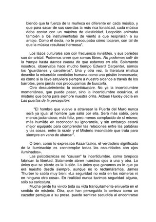 biendo que la fuerza de la muñeca es diferente en cada músico, y
que para sacar de sus cuerdas la más rica tonalidad, cada músico
debe contar con un máximo de elasticidad. Leopoldo animaba
también a los instrumentistas de viento a que respiraran a su
antojo. Como él decía, no le preocupaba cómo tocaran, con tal de
que la música resultase hermosa".
Los lazos culturales son con frecuencia invisibles, y sus paredes
son de cristal. Podemos creer que somos libres. No podemos salir de
la trampa hasta darnos cuenta de que estamos en ella. Solamente
nosotros, observaba hace mucho tiempo Edward Carpenter, somos
los "guardianes y carceleros". Una y otra vez, la literatura mística
describe la miserable condición humana como una prisión innecesaria;
es como si la llave estuviera siempre a nuestro alcance a través de los
barrotes, pero jamás nos preocupamos de buscarla.
Otro descubrimiento: la incertidumbre. No ya la incertidumbre
momentánea, que puede pasar, sino la incertidumbre oceánica, el
misterio que baña para siempre nuestra orilla. Aldous Huxley decía en
Las puertas de la percepción:
"El hombre que vuelve a atravesar la Puerta del Muro nunca
será ya igual al hombre que salió por ella. Será más sabio, pero
menos jactancioso; más feliz, pero menos complacido de sí mismo;
más humilde en reconocer su ignorancia, y sin embargo estará
mejor equipado para comprender las relaciones entre las palabras
y las cosas, entre la razón y el Misterio insondable que trata para
siempre en vano de abarcar".
O bien, como lo expresaba Kazantzakis, el verdadero significado
de la iluminación es «contemplar todas las oscuridades con ojos
iluminados».
Las psicotécnicas no "causan" la incertidumbre, como tampoco
fabrican la libertad. Solamente abren nuestros ojos a una y otra. Lo
único que se pierde es la ilusión. Lo único que ganamos es lo que ya
era nuestro desde siempre, aunque no lo reclamáramos. James
Thurber lo sabía muy bien: «La seguridad no está en los números ni
en ninguna otra cosa». En realidad nunca tuvimos seguridad alguna,
sólo su caricatura.
Mucha gente ha vivido toda su vida tranquilamente envuelta en el
sentido de misterio. Otra, que han perseguido la certeza como un
cazador persigue a su presa, puede sentirse sacudida al encontrarse
 