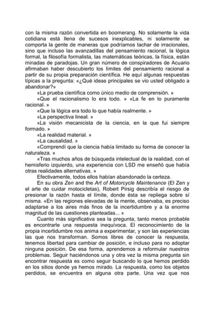 con la misma razón convertida en boomerang. No solamente la vida
cotidiana está llena de sucesos inexplicables, ni solamente se
comporta la gente de maneras que podríamos tachar de irracionales,
sino que incluso las avanzadillas del pensamiento racional, la lógica
formal, la filosofía formalista, las matemáticas teóricas, la física, están
minadas de paradojas. Un gran número de conspiradores de Acuario
afirmaban haber descubierto los límites del pensamiento racional a
partir de su propia preparación científica. He aquí algunas respuestas
típicas a la pregunta: «¿Qué ideas principales se vio usted obligado a
abandonar?»
«La prueba científica como único medio de comprensión. »
«Que el racionalismo lo era todo. » «La fe en lo puramente
racional. »
«Que la lógica era todo lo que había realmente. »
«La perspectiva lineal. »
«La visión mecanicista de la ciencia, en la que fui siempre
formado. »
«La realidad material. »
«La causalidad. »
«Comprendí que la ciencia había limitado su forma de conocer la
naturaleza. »
«Tras muchos años de búsqueda intelectual de la realidad, con el
hemisferio izquierdo, una experiencia con LSD me enseñó que había
otras realidades alternativas. »
Efectivamente, todos ellos habían abandonado la certeza.
En su obra Zen and the Art of Motorcycle Maintenance (El Zen y
el arte de cuidar motocicletas), Robert Pirsig describía el riesgo de
presionar la razón hasta el límite, donde ésta se repliega sobre sí
misma. «En las regiones elevadas de la mente, observaba, es preciso
adaptarse a los aires más finos de la incertidumbre y a la enorme
magnitud de las cuestiones planteadas... »
Cuanto más significativa sea la pregunta, tanto menos probable
es encontrarle una respuesta inequívoca. El reconocimiento de la
propia incertidumbre nos anima a experimentar, y son las experiencias
las que nos transforman. Somos libres de conocer la respuesta,
tenemos libertad para cambiar de posición, e incluso para no adoptar
ninguna posición. De esa forma, aprendemos a reformular nuestros
problemas. Seguir haciéndonos una y otra vez la misma pregunta sin
encontrar respuesta es como seguir buscando lo que hemos perdido
en los sitios donde ya hemos mirado. La respuesta, como los objetos
perdidos, se encuentra en alguna otra parte. Una vez que nos
 