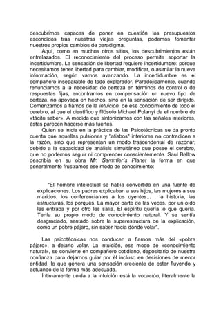 descubrimos capaces de poner en cuestión los presupuestos
escondidos tras nuestras viejas preguntas, podemos fomentar
nuestros propios cambios de paradigma.
Aquí, como en muchos otros sitios, los descubrimientos están
entrelazados. El reconocimiento del proceso permite soportar la
incertidumbre. La sensación de libertad requiere incertidumbre: porque
necesitamos tener libertad para cambiar, modificar, o asimilar la nueva
información, según vamos avanzando. La incertidumbre es el
compañero inseparable de todo explorador. Paradójicamente, cuando
renunciamos a la necesidad de certeza en términos de control o de
respuestas fijas, encontramos en compensación un nuevo tipo de
certeza, no apoyada en hechos, sino en la sensación de ser dirigido.
Comenzamos a fiarnos de la intuición, de ese conocimiento de todo el
cerebro, al que el científico y filósofo Michael Polanyi da el nombre de
«tácito saber». A medida que sintonizamos con las señales interiores,
éstas parecen hacerse más fuertes.
Quien se inicia en la práctica de las Psicotécnicas se da pronto
cuenta que aquellas pulsiones y "atisbos" interiores no contradicen a
la razón, sino que representan un modo trascendental de razonar,
debido a la capacidad de análisis simultáneo que posee el cerebro,
que no podemos seguir ni comprender conscientemente. Saul Bellow
describía en su obra Mr. Sammler´s Planet la forma en que
generalmente frustramos ese modo de conocimiento:
"El hombre intelectual se había convertido en una fuente de
explicaciones. Los padres explicaban a sus hijos, las mujeres a sus
maridos, los conferenciantes a los oyentes... , la historia, las
estructuras, los porqués. La mayor parte de las veces, por un oído
les entraba y por otro les salía. El espíritu quería lo que quería.
Tenía su propio modo de conocimiento natural. Y se sentía
desgraciado, sentado sobre la superestructura de la explicación,
como un pobre pájaro, sin saber hacia dónde volar".
Las psicotécnicas nos conducen a fiarnos más del «pobre
pájaro», a dejarlo volar. La intuición, ese modo de «conocimiento
natural», se convierte en compañero cotidiano, depositario de nuestra
confianza para dejarnos guiar por él incluso en decisiones de menor
entidad, lo que genera una sensación creciente de estar fluyendo y
actuando de la forma más adecuada.
Íntimamente unida a la intuición está la vocación, literalmente la
 