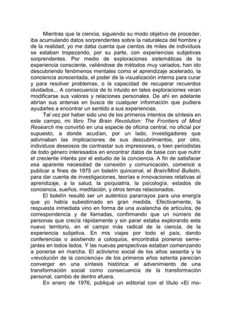 Mientras que la ciencia, siguiendo su modo objetivo de proceder,
iba acumulando datos sorprendentes sobre la naturaleza del hombre y
de la realidad, yo me daba cuenta que cientos de miles de individuos
se estaban tropezando, por su parte, con experiencias subjetivas
sorprendentes. Por medio de exploraciones sistemáticas de la
experiencia consciente, valiéndose de métodos muy variados, han ido
descubriendo fenómenos mentales como el aprendizaje acelerado, la
conciencia acrecentada, el poder de la visualización interna para curar
y para resolver problemas, o la capacidad de recuperar recuerdos
olvidados... A consecuencia de lo intuido en tales exploraciones veían
modificarse sus valores y relaciones personales. De ahí en adelante
abrían sus antenas en busca de cualquier información que pudiera
ayudarles a encontrar un sentido a sus experiencias.
Tal vez por haber sido uno de los primeros intentos de síntesis en
este campo, mi libro The Brain Revolution: The Frontiers of Mind
Research me convirtió en una especie de oficina central, no oficial por
supuesto, a donde acudían, por un lado, investigadores que
adivinaban las implicaciones de sus descubrimientos, por otro,
individuos deseosos de contrastar sus impresiones, o bien periodistas
de todo género interesados en encontrar datos de base con que nutrir
el creciente interés por el estudio de la conciencia. A fin de satisfacer
esa aparente necesidad de conexión y comunicación, comencé a
publicar a fines de 1975 un boletín quincenal, el Brain/Mind Bulletin,
para dar cuenta de investigaciones, teorías e innovaciones relativas al
aprendizaje, a la salud, la psiquiatría, la psicología, estados de
conciencia, sueños, meditación, y otros temas relacionados.
El boletín resultó ser un auténtico pararrayos para una energía
que yo había subestimado en gran medida. Efectivamente, la
respuesta inmediata vino en forma de una avalancha de artículos, de
correspondencia y de llamadas, confirmando que un número de
personas que crecía rápidamente y sin parar estaba explorando este
nuevo territorio, en el campo más radical de la ciencia, de la
experiencia subjetiva. En mis viajes por todo el país, dando
conferencias o asistiendo a coloquios, encontraba pioneros seme-
jantes en todos lados. Y las nuevas perspectivas estaban comenzando
a ponerse en marcha. El activismo social de los años sesenta y la
«revolución de la conciencia» de los primeros años setenta parecían
converger en una síntesis histórica: el advenimiento de una
transformación social como consecuencia de la transformación
personal, cambio de dentro afuera.
En enero de 1976, publiqué un editorial con el título «El mo-
 