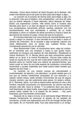 «llamada». Como decía Antoine de Saint Exupéry de la libertad: «No
existe más libertad que la de quien se abre paso para llegar a algo».
La vocación es el proceso de abrirse paso para llegar a algo. Es
la dirección más que el objetivo. Una conspiradora, una ama de casa
que se dedicó después a hacer películas, decía después de haber
tenido una experiencia cumbre: «Me sentía como si hubiera sido
llamada para servir a un plan de alguien en favor de la humanidad».
Los conspiradores típicamente afirman sentirse colaborar con los
acontecimientos más que controlarlos o sufrirlos, de un modo
semejante a cómo un maestro de aikido aumenta su fuerza a base de
aprovechar las fuerzas en juego, incluso las que se le oponen.
El individuo descubre una nueva forma de voluntad flexible que le
ayuda a seguir la vocación. A esa voluntad se le ha dado a veces el
nombre de «intención». Es lo opuesto a algo accidental, supone una
cierta deliberación, pero no posee esa cualidad férrea, que
normalmente asociamos con la voluntad.
Para Buckminster Fuller, el compromiso tiene «algo de místico.
En el momento que uno empieza a hacer lo que quiere hacer,
realmente se inaugura una especie de vida diferente». Resaltando el
mismo fenómeno, W. H. Murray decía que todo compromiso parece
alistar en su favor a la misma Providencia. «Ocurre toda suerte de
cosas en ayuda de uno, que de otro modo jamás habrían ocurrido. La
decisión pone en marcha toda una cadena de acontecimientos, que
hacen surgir en favor de uno toda especie de incidentes y encuentros
imprevistos y ayudas materiales que nadie podría haber soñado que
llegaran de ese modo. »
La vocación es una mezcla curiosa de voluntariedad e
involuntariedad, de elección y de abandono. La gente señala que a la
vez que se sienten fuertemente empujados en una dirección o a
realizar ciertas tareas, están también convencidos de que de alguna
manera «tenían» que dar justamente esos pasos. Un poeta y artista,
M. C. Richards, decía: «La vida se desenvuelve siempre en una u otra
frontera, haciendo incursiones a lo desconocido. Su camino nos lleva
siempre más allá, hacia la verdad. Y no podemos decir que sea un
inútil deambular sin dejar huella, pues según va apareciendo el camino
parece haber estado allí a la espera de los pasos... , hay pues
sorpresas, pero hay también continuidad».
Después de su viaje a la luna, el ex astronauta Edgar Mitchell se
interesó hondamente en promover el estudio de los estados de
conciencia, y fundó una organización con el fin de recoger fondos para
ese objeto. En un momento dado, hizo esta observación a un amigo:
 