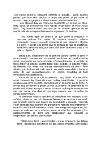 «Me siento como si estuviera obrando al dictado... Justo cuando
pienso que todo está perdido, y tengo que poner el pie sobre el
abismo... algo surge para sostenerlo en el preciso momento».
Para algunos hay un momento consciente en el que se elige.
Para otros, el compromiso sólo resulta reconocible al mirar hacia
atrás. Dag Hammarskjóld describía así el tránsito operado en su
propia vida, de ser algo ordinario a ser algo pleno de sentido:
"No puedo decir de quién o de qué partió la pregunta, ni
tampoco cuándo fue hecha. Ni siquiera recuerdo haberla
contestado. Pero en un cierto momento se que respondí a alguien
o a algo. Y desde ese punto tuve la certeza de que la existencia
tiene pleno sentido y que, por tanto, vivir en el abandono daba a mi
vida un objetivo".
Jonas Salk, descubridor de la primera vacuna contra la polio, y
comprometido también con un modelo evolutivo de transformación
social, aseguraba en cierta ocasión: «Frecuentemente he sentido no
tanto haber yo elegido, cuanto haber sido elegido. ¡Y algunas veces
he deseado con todas mis fuerzas desentenderme de ello!». Pero
añadía que, incluso así, todo cuanto se sentía compelido a hacer a
pesar de sus racionalizaciones en contra, resultaba al final
inmensamente satisfactorio.
Hablando de su propia experiencia, Jung decía: «La vocación
actúa como una ley divina, de la que no hay escapatoria». La persona
creativa está como poseída, cautivada por un demonio que la dirige. A
menos que asintamos al poder de esa voz interior, la personalidad no
puede evolucionar. Aunque a veces tratamos mal a quienes escuchan
esa voz, decía, son ellos sin embargo quienes «se convierten en
héroes de leyenda».
Al aumentar nuestra sensibilidad consciente con respecto a las
señales interiores, las psicotécnicas favorecen el sentido vocacional,
esa dirección interna que espera ser descubierta y liberada. Frederich
Flach señalaba que cuando una persona ha resuelto sus problemas y
está dispuesta a enfrentarse al mundo con energía e imaginación, las
cosas se ordenan por sí mismas, como si entre las personas y los
acontecimientos se diera una colaboración que incluyera la
cooperación del destino como aliado:
"Carl Jung llamó «sincronicidad» a ese fenómeno. Lo definió
como «ocurrencia simultanea de dos acontecimientos conectados
 