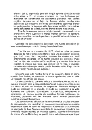 entre sí por su significado pero sin ningún tipo de conexión causal
entre ellos...» En el mismo momento en que luchamos por
mantener un sentimiento de autonomía personal, nos vemos
cogidos también en el flujo de fuerzas vitales mucho más
poderosas que nosotros, de modo que mientras seguimos siendo
los protagonistas de la propia vida, figuramos también como extras,
como portadores de lanzas, en otro drama mucho más amplio...
Este fenómeno nos suena a místico tan sólo porque no lo com-
prendemos. Pero supuesto el marco mental correcto, la apertura,
hay innumerables claves disponibles, la posibilidad de sintetizar las
claves en un todo".
Cantidad de conspiradores describen una fuerte sensación de
tener una misión que cumplir. He aquí un relato típico:
"Un día, en la primavera de 1977, mientras daba un paseo
después de haber estado meditando, tuve una sensación eléctrica,
que duró unos cinco segundos, durante los cuales me sentí
enteramente integrado en la fuerza creativa del universo. Pude
"ver" el tipo de transformación espiritual que estaba intentando
realizar, la misión que tenía que cumplir en mi vida, y diversos
caminos alternativos por donde podría llevarlo a cabo. Elegí uno de
ellos, y estoy haciendo que suceda..."
El sueño que todo hombre lleva en su corazón, decía en cierta
ocasión Saul Bellow, es encontrar un cauce significativo para su vida.
La vocación nos ofrece ese cauce.
Un descubrimiento que nos induce a la moderación es, no ya la
culpa ni el deber, sino la responsabilidad en el más puro sentido de su
raíz latina: el acto de devolver, de responder. Podemos escoger el
modo de participar en el mundo, el modo de responder a la vida.
Podemos ser coléricos, bondadosos, humorísticos, compasivos o
paranoicos. Al darnos cuenta de nuestras formas habituales de
respuesta, podemos ver las maneras cómo hemos perpetuado
nuestras propias tribulaciones.
Las psicotécnicas, al focalizar la atención en los propios procesos
de pensamiento, nos muestran en qué proporción generamos nuestra
experiencia sobre la base de respuestas automáticas y a prejuicios.
Un abogado de Los Ángeles recordaba la percepción cegadora que
tuvo de la responsabilidad en los años sesenta, cuando era estudiante
de primer año de Derecho y se prestó corno voluntario para participar
 