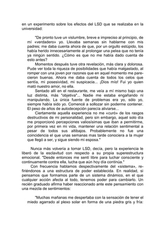 en un experimento sobre los efectos del LSD que se realizaba en la
universidad:
"De pronto tuve un vislumbre, breve e impreciso al principio, de
mí «verdadero» yo. Llevaba semanas sin hablarme con mis
padres; me daba cuenta ahora de que, por un orgullo estúpido, los
había herido innecesariamente al prolongar una pelea que no tenía
ya ningún sentido. ¿Cómo es que no me había dado cuenta de
esto antes?
Momentos después tuve otra revelación, más clara y dolorosa.
Pude ver toda la riqueza de posibilidades que había malgastado, al
romper con una joven por razones que en aquel momento me pare-
cieron buenas. Ahora me daba cuenta de todos los celos que
sentía, mi posesividad, mi suspicacia... ¡Dios mío! Fui yo quien
mató nuestro amor, no ella.
Sentado allí en el restaurante, me veía a mí mismo bajo una
luz distinta, más "objetiva"... Nadie me estaba engañando ni
manipulando. La única fuente de problemas era yo, sólo yo,
siempre había sido yo. Comencé a sollozar sin poderme contener.
El peso de años de autodecepción parecía aliviarse...
Ciertamente aquella experiencia no me «curó» de los rasgos
destructivos de mi personalidad, pero sin embargo, aquel solo día
me proporcionó percepciones valiosísimas que iban a permitirme,
por primera vez en mi vida, mantener una relación sentimental a
pesar de todos sus altibajos. Probablemente no fue una
coincidencia el que unas semanas mas tarde conociera a la mujer
que llegó a ser, y sigue siendo mi esposa."
Nunca más volvería a tomar LSD, decía, pero la experiencia le
liberó de la esclavitud con respecto a su propia superestructura
emocional. "Desde entonces me sentí libre para luchar consciente y
continuamente contra ella, lucha que aún hoy día continúa."
Con frecuencia hablamos despectivamente del «sistema», re-
firiéndonos a una estructura de poder establecida. En realidad, si
pensamos que formamos parte de un sistema dinámico, en el que
cualquier acción afecta al todo, tenemos poder para cambiarlo. Un
recién graduado afirma haber reaccionado ante este pensamiento con
una mezcla de sentimientos:
"Muchas mañanas me despertaba con la sensación de tener el
miedo agarrado al plexo solar en forma de una piedra gris y fría:
 
