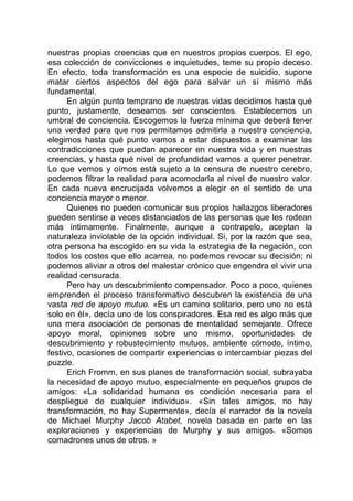 nuestras propias creencias que en nuestros propios cuerpos. El ego,
esa colección de convicciones e inquietudes, teme su propio deceso.
En efecto, toda transformación es una especie de suicidio, supone
matar ciertos aspectos del ego para salvar un sí mismo más
fundamental.
En algún punto temprano de nuestras vidas decidimos hasta qué
punto, justamente, deseamos ser conscientes. Establecemos un
umbral de conciencia. Escogemos la fuerza mínima que deberá tener
una verdad para que nos permitamos admitirla a nuestra conciencia,
elegimos hasta qué punto vamos a estar dispuestos a examinar las
contradicciones que puedan aparecer en nuestra vida y en nuestras
creencias, y hasta qué nivel de profundidad vamos a querer penetrar.
Lo que vemos y oímos está sujeto a la censura de nuestro cerebro,
podemos filtrar la realidad para acomodarla al nivel de nuestro valor.
En cada nueva encrucijada volvemos a elegir en el sentido de una
conciencia mayor o menor.
Quienes no pueden comunicar sus propios hallazgos liberadores
pueden sentirse a veces distanciados de las personas que les rodean
más íntimamente. Finalmente, aunque a contrapelo, aceptan la
naturaleza inviolable de la opción individual. Si, por la razón que sea,
otra persona ha escogido en su vida la estrategia de la negación, con
todos los costes que ello acarrea, no podemos revocar su decisión; ni
podemos aliviar a otros del malestar crónico que engendra el vivir una
realidad censurada.
Pero hay un descubrimiento compensador. Poco a poco, quienes
emprenden el proceso transformativo descubren la existencia de una
vasta red de apoyo mutuo. «Es un camino solitario, pero uno no está
solo en él», decía uno de los conspiradores. Esa red es algo más que
una mera asociación de personas de mentalidad semejante. Ofrece
apoyo moral, opiniones sobre uno mismo, oportunidades de
descubrimiento y robustecimiento mutuos, ambiente cómodo, íntimo,
festivo, ocasiones de compartir experiencias o intercambiar piezas del
puzzle.
Erich Fromm, en sus planes de transformación social, subrayaba
la necesidad de apoyo mutuo, especialmente en pequeños grupos de
amigos: «La solidaridad humana es condición necesaria para el
despliegue de cualquier individuo». «Sin tales amigos, no hay
transformación, no hay Supermente», decía el narrador de la novela
de Michael Murphy Jacob Atabet, novela basada en parte en las
exploraciones y experiencias de Murphy y sus amigos. «Somos
comadrones unos de otros. »
 