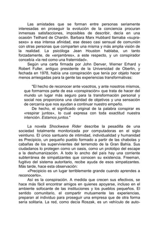 Las amistades que se forman entre personas seriamente
interesadas en proseguir la evolución de la conciencia procuran
inmensas satisfacciones, imposibles de describir, decía en una
ocasión Teilhard de Chardin. Barbara Marx Hubbard llamaba «supra-
sexo» a esa intensa afinidad, ese deseo casi sensual de comunión
con otras personas que comparten una misma y más amplia visión de
la realidad. La psicóloga Jean Houston hablaba, un tanto
forzadamente, de «enjambres», a este respecto, y un conspirador
concebía «la red como una fraternidad».
Según una carta firmada por John Denver, Werner Erhard y
Robert Fuller, antiguo presidente de la Universidad de Oberlin, y
fechada en 1978, había una conspiración que tenía por objeto hacer
menos arriesgadas para la gente las experiencias transformativas:
"El hecho de reconocer ante vosotros, y ante nosotros mismos,
que formarnos parte de esa «conspiración» que trata de hacer del
mundo un lugar más seguro para la transformación personal y
social nos proporciona una claridad de objetivos y una sensación
de cercanía que nos ayudan a continuar nuestro empeño.
De hecho, el significado original de la palabra conspirar es
«respirar juntos», lo cual expresa con toda exactitud nuestra
intención. Estamos juntos."
La novela Shockwave Rider describe la pesadilla de una
sociedad totalmente monitorizada por computadoras en el siglo
veintiuno. El único santuario de intimidad, individualidad y humanidad
es Precipicio, un pequeño pueblo formado a partir de las chabolas y
cabañas de los supervivientes del terremoto de la Gran Bahía. Sus
ciudadanos lo protegen como un oasis, como un prototipo del escape
a la deshumanización. A todo lo ancho del país hay una corriente
subterránea de simpatizantes que conocen su existencia. Freeman,
fugitivo del sistema autoritario, recibe ayuda de esos simpatizantes.
Más tarde, hace esta observación:
«Precipicio es un lugar terriblemente grande cuando aprendes a
reconocerlo».
Así es la conspiración. A medida que crecen sus efectivos, se
hace más fácil encontrar amigos en quienes apoyarse, incluso en el
ambiente sofocante de las instituciones y los pueblos pequeños. El
sentido comunitario, el compartir mutuamente las experiencias,
preparan al individuo para proseguir una empresa que de otra forma
sería solitaria. La red, como decía Roszak, es un vehículo de auto-
 