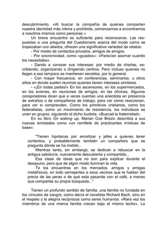 descubrimiento. «Al buscar la compañía de quienes comparten
nuestra identidad más íntima y prohibida, comenzamos a encontrarnos
a nosotros mismos como personas »
Un breve encuentro es suficiente para reconocerse. Las res-
puestas a una pregunta del Cuestionario acerca del modo como se
tropezaban con aliados, ofrecen una significativa variedad de relatos:
- Por medio de contactos privados, amigos de amigos.
- Por sincronicidad, como «guiados»: «Parecían asomar cuando
los necesitaba».
- Dando a conocer sus intereses: por medio de charlas, es-
cribiendo, organizando o dirigiendo centros. Pero incluso quienes no
llegan a eso tampoco se mantienen secretos, por lo general.
- Con mayor frecuencia, en conferencias, seminarios, u otros
sitios en donde suelen reunirse quienes tienen intereses similares.
- «¡En todas partes!» En los ascensores, en los supermercados,
en los aviones, en reuniones de amigos, en las oficinas. Algunos
conspiradores dicen que a veces cuentan una anécdota en presencia
de extraños o de compañeros de trabajo, para ver cómo reaccionan,
para ver si comprenden. Como los primitivos cristianos, como los
federalistas, como un movimiento de resistencia, los individuos se
unen en grupos, siguiendo el dicho budista: «Buscad la fraternidad».
En su libro On waking up, Marian Coe Brezic describía a sus
nuevas amistades como «un ramillete de practicantes místicas de
base»:
"Tienen hipotecas por amortizar y jefes a quienes tener
contentos, y probablemente también un compañero que se
pregunta dónde se ha metido...
Mientras tanto, sin embargo, se dedican a rebuscar en la
antigua sabiduría, nuevamente descubierta y compartida...
Esa clase de ideas que no son para explicar durante el
desayuno, pero que de algún modo iluminan la vida.
Te los encuentras en los mercados, amigos y amigas
metafísicos, en todo semejantes a esos vecinos que te hablan del
precio de las peras o de qué esta pasando con el café, a menos
que compartas su propia búsqueda..."
Tienen un profundo sentido de familia, una familia no fundada en
los vínculos de sangre, como decía el novelista Richard Bach, sino en
el respeto y la alegría recíprocos como seres humanos: «Rara vez los
miembros de una misma familia crecen bajo el mismo techo». La
 