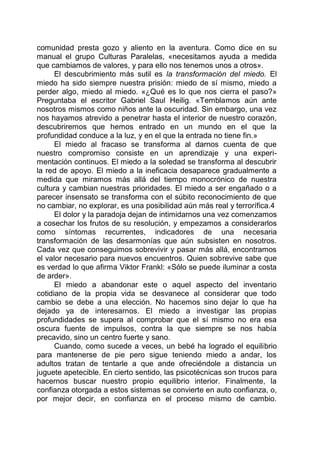comunidad presta gozo y aliento en la aventura. Como dice en su
manual el grupo Culturas Paralelas, «necesitamos ayuda a medida
que cambiamos de valores, y para ello nos tenemos unos a otros».
El descubrimiento más sutil es la transformación del miedo. El
miedo ha sido siempre nuestra prisión: miedo de sí mismo, miedo a
perder algo, miedo al miedo. «¿Qué es lo que nos cierra el paso?»
Preguntaba el escritor Gabriel Saul Heilig. «Temblamos aún ante
nosotros mismos como niños ante la oscuridad. Sin embargo, una vez
nos hayamos atrevido a penetrar hasta el interior de nuestro corazón,
descubriremos que hemos entrado en un mundo en el que la
profundidad conduce a la luz, y en el que la entrada no tiene fin.»
El miedo al fracaso se transforma al darnos cuenta de que
nuestro compromiso consiste en un aprendizaje y una experi-
mentación continuos. El miedo a la soledad se transforma al descubrir
la red de apoyo. El miedo a la ineficacia desaparece gradualmente a
medida que miramos más allá del tiempo monocrónico de nuestra
cultura y cambian nuestras prioridades. El miedo a ser engañado o a
parecer insensato se transforma con el súbito reconocimiento de que
no cambiar, no explorar, es una posibilidad aún más real y terrorífica.4
El dolor y la paradoja dejan de intimidarnos una vez comenzamos
a cosechar los frutos de su resolución, y empezamos a considerarlos
como síntomas recurrentes, indicadores de una necesaria
transformación de las desarmonías que aún subsisten en nosotros.
Cada vez que conseguimos sobrevivir y pasar más allá, encontramos
el valor necesario para nuevos encuentros. Quien sobrevive sabe que
es verdad lo que afirma Viktor Frankl: «Sólo se puede iluminar a costa
de arder».
El miedo a abandonar este o aquel aspecto del inventario
cotidiano de la propia vida se desvanece al considerar que todo
cambio se debe a una elección. No hacemos sino dejar lo que ha
dejado ya de interesarnos. El miedo a investigar las propias
profundidades se supera al comprobar que el sí mismo no era esa
oscura fuente de impulsos, contra la que siempre se nos había
precavido, sino un centro fuerte y sano.
Cuando, como sucede a veces, un bebé ha logrado el equilibrio
para mantenerse de pie pero sigue teniendo miedo a andar, los
adultos tratan de tentarle a que ande ofreciéndole a distancia un
juguete apetecible. En cierto sentido, las psicotécnicas son trucos para
hacernos buscar nuestro propio equilibrio interior. Finalmente, la
confianza otorgada a estos sistemas se convierte en auto confianza, o,
por mejor decir, en confianza en el proceso mismo de cambio.
 
