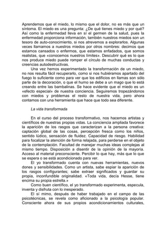 Aprendemos que el miedo, lo mismo que el dolor, no es más que un
síntoma. El miedo es una pregunta: ¿De qué tienes miedo y por qué?
Así como la enfermedad lleva en sí el germen de la salud, pues la
enfermedad proporciona información, también nuestros miedos son un
tesoro de auto-conocimiento, si nos atrevemos a explorarlos. Algunas
veces llamamos a nuestros miedos por otros nombres: decimos que
estamos cansados o enfermos, que estamos enfadados, que somos
realistas, que «conocemos nuestros límites». Descubrir qué es lo que
nos produce miedo puede romper el círculo de muchas conductas y
creencias autodestructivas.
Una vez hemos experimentado la transformación de un miedo,
no nos resulta fácil recuperarlo, como si nos hubiéramos apartado del
fuego lo suficiente como para ver que los edificios en llamas son sólo
parte de la decoración, o que el humo se debe a un mago que lo está
creando entre las bambalinas. Se hace evidente que el miedo es un
«efecto especial» de nuestra conciencia. Seguiremos tropezándonos
con miedos y problemas el resto de nuestra vida, pero ahora
contamos con una herramienta que hace que todo sea diferente.
La vida transformada
En el curso del proceso transformativo, nos hacemos artistas y
científicos de nuestras propias vidas. La conciencia ampliada favorece
la aparición de los rasgos que caracterizan a la persona creativa:
captación global de las cosas, percepción fresca como los niños,
sentido lúdico, sensación de fluidez. Capacidad de riesgo. Habilidad
para focalizar la atención de forma relajada, para perderse en el objeto
de la contemplación. Facultad de manejar muchas ideas complejas al
mismo tiempo. Disposición a disentir de la opinión de la mayoría.
Acceso al material preconsciente. Percibir lo que hay, más que lo que
se espera o se está acondicionado para ver.
El yo transformado cuenta con nuevas herramientas, nuevos
dones y sensibilidades. Como un artista, sabe espiar la aparición de
los rasgos configurantes; sabe extraer significados y guardar su
propia, inconfundible originalidad. «Toda vida, decía Hesse, tiene
encima su propia estrella.»
Como buen científico, el yo transformado experimenta, especula,
inventa y disfruta con lo inesperado.
El sí mimo, después de haber trabajado en el campo de las
psicotécnicas, se revela como aficionado a la psicología popular.
Consciente ahora de sus propios acondicionamientos culturales,
 