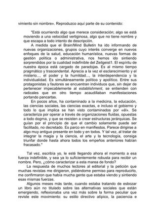 vimiento sin nombre». Reproduzco aquí parte de su contenido:
"Está ocurriendo algo que merece consideración; algo se está
moviendo a una velocidad vertiginosa, algo que no tiene nombre y
que escapa a todo intento de descripción.
A medida que el Brain/Mind Bulletin ha ido informando de
nuevas organizaciones, grupos cuyo interés converge en nuevos
enfoques de la salud, educación humanística, nuevas formas de
gestión política o administrativa, nos hemos ido sintiendo
sorprendidos por la cualidad indefinible del Zeitgeist1. El espíritu de
nuestra época está cargado de paradojas. Es al mismo tiempo
pragmático y trascendental. Aprecia a la vez el esclarecimiento y el
misterio..., el poder y la humildad..., la interdependencia y la
individualidad. Es simultáneamente político y apolítico. Entre sus
protagonistas y fautores se encuentran individuos que, sin dejar de
pertenecer impecablemente al establishment, se entienden con
radicales que en otro tiempo acaudillaban manifestaciones
portando pancartas.
En pocos años, ha contaminado a la medicina, la educación,
las ciencias sociales, las ciencias exactas, e incluso el gobierno y
todo lo que implica se han visto contaminados por «él». Se
caracteriza por operar a través de organizaciones fluidas, opuestas
a todo dogma, y que se resisten a crear estructuras jerárquicas. Se
guían por el principio de que el cambio solamente puede ser
facilitado, no decretado. Es parco en manifiestos. Parece dirigirse a
algo muy antiguo presente en todo y en todos. Y tal vez, al tratar de
integrar la magia y la ciencia, el arte y la tecnología, consiga
triunfar donde hasta ahora todos los empeños anteriores habían
fracasado."
Tal vez, escribía yo, le esté llegando ahora el momento a esa
fuerza indefinible, y sea ya lo suficientemente robusta para recibir un
nombre. Pero, ¿cómo caracterizar a esta marea de fondo?
La respuesta de muchos lectores al editorial y la petición que
muchas revistas me dirigieron, pidiéndome permiso para reproducirlo,
me confirmaron que había mucha gente que estaba viendo y sintiendo
esas mismas fuerzas.
Algunos meses más tarde, cuando estaba tratando de esbozar
un libro aún no titulado sobre las alternativas sociales que están
emergiendo, reflexionaba una vez más sobre la forma peculiar que
reviste este movimiento: su estilo directivo atípico, la paciencia e
 