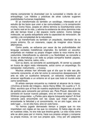 intenta comprender la diversidad con la curiosidad e interés de un
antropólogo. Los hábitos y prácticas de otras culturas sugieren
posibilidades humanas inagotables.
El yo transformado es también un sociólogo, interesado en el
estudio de los lazos que unen a las comunidades y a la conspiración
misma. Como físico, acepta en último término la incertidumbre como
un hecho real en la vida, y adivina la existencia de otros dominios más
allá del tiempo lineal y del espacio inerte exterior. Como biólogo
molecular, se queda estupefacto ante la capacidad de renovación, de
cambio y de complejidad de la naturaleza.
El yo transformado es también un arquitecto, diseñador de su
propio entorno. Es un visionario, capaz de imaginar otros futuros
alternativos.
Como poeta, se esfuerza por sacar de las profundidades del
lenguaje verdades metafóricas originales. Es también un escultor,
empeñado en moldear su propia imagen sobre la roca misma de la
costumbre. Intensificando su atención y su flexibilidad, se convierte a
la vez en dramaturgo y en toda su propia compañía teatral: payaso,
monje, atleta, heroína, sabio, niño...
Con su diario, se convierte en autobiógrafo. Al cerner su pasado
en busca de algún resto interesante, actúa como un arqueólogo. Es
compositor, instrumento... y música.
Muchos artistas han afirmado que el día que la vida sea ple-
namente consciente, el arte tal como lo conocemos desaparecerá. El
arte es sólo un sustitutivo temporal, un esfuerzo imperfecto por
arrancar significado a un entorno en el que casi todo el mundo anda
como sonámbulo.
El artista siempre encuentra su material al alcance de la mano.
«Vivimos al borde del milagro», decía Henry Miller. En cuanto a T. S.
Elliot, escribía que al final de nuestra exploración llegaremos al punto
de partida para conocerlo por primera vez. Para Proust, descubrir no
consistía en buscar nuevos paisajes, sino en mirar con ojos nuevos.
Whitman preguntaba: «¿Partes para alguna búsqueda lejana? Al final
volverás para encontrarte con las cosas que mejor conoces, y
encontrarás la felicidad y el conocimiento, no en otro lugar, sino en
este lugar..., no en otra hora, sino en esta hora».
Ya hemos jugado demasiado tiempo a juegos que no nos
importaban con reglas en las que no creíamos. Si había algo de arte
en nuestras vidas, no era más que brocha gorda. La vida vivida como
arte se abre paso por sí misma, hace sus propios amigos y compone
su propia música, ve con sus propios ojos. «Voy por ahí palpando
 