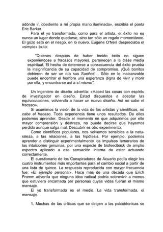 adónde ir, obediente a mi propia mano iluminada», escribía el poeta
Eric Barker.
Para el yo transformado, como para el artista, el éxito no es
nunca un lugar donde quedarse, sino tan sólo un regalo momentáneo.
El gozo está en el riesgo, en lo nuevo. Eugene O'Neill despreciaba el
«simple» éxito:
"Quienes después de haber tenido éxito no siguen
exponiéndose a fracasos mayores, pertenecen a la clase media
espiritual. El hecho de detenerse a consecuencia del éxito prueba
la insignificancia de su capacidad de compromiso. ¡Qué bonitos
debieron de ser un día sus Sueños!... Sólo en lo inalcanzable
puede encontrar el hombre una esperanza digna de vivir y morir
por ella, y encontrarse así a sí mismo".
Un ingeniero de diseño advertía: «Haced las cosas con espíritu
de investigador en diseño. Estad dispuestos a aceptar las
equivocaciones, volviendo a hacer un nuevo diseño. Así no cabe el
fracaso».
Si asumimos la visión de la vida de los artistas y científicos, no
cabe el fracaso. Toda experiencia tiene unos resultados. De ellos
podemos aprender. Desde el momento en que adquirimos por ello
mayor comprensión y destreza, no puede decirse que hayamos
perdido aunque salga mal. Descubrir es otro experimento.
Como científicos populares, nos volvemos sensibles a la natu-
raleza, a las relaciones, a las hipótesis. Por ejemplo, podemos
aprender a distinguir experimentalmente los impulsos temerarios de
las intuiciones genuinas, por una especie de biofeedback de amplio
espectro aplicado a esa sensación interna de estar actuando
correctamente.
El cuestionario de los Conspiradores de Acuario pedía elegir los
cuatro instrumentos más importantes para el cambio social a partir de
una lista de quince. La respuesta reproducida con mayor frecuencia
fue: «El ejemplo personal». Hace más de una década que Erich
Fromm advertía que ninguna idea radical podría sobrevivir a menos
que estuviera encarnada por personas cuyas vidas fueran el mismo
mensaje.
El yo transformado es el medio. La vida transformada, el
mensaje.
1. Muchas de las críticas que se dirigen a las psicotécnicas se
 