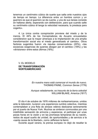 tenemos un centímetro cúbico de suerte que salta ante nuestros ojos
de tiempo en tiempo. La diferencia entre un hombre común y un
guerrero es que el guerrero se da cuenta, y una de sus tareas consiste
en hallarse alerta, esperando con deliberación, para que cuando salte
su centímetro cúbico él tenga la velocidad necesaria, la presteza para
cogerlo».
4. La única contra conspiración proviene del miedo y de la
inercia. El 44% de los Conspiradores de Acuario encuestados
consideraron que la mayor amenaza a la implantación de una amplia
transformación social era el miedo generalizado al cambio». Otros
factores sugeridos fueron «la repulsa conservadora» (20%), «las
excesivas exigencias de quienes abogan por el cambio» (18%) y las
«divisiones» entre estos últimos (18%).
V. EL MODELO
DE TRANSFORMACIÓN
NORTEAMERICANO
En nuestra mano está comenzar el mundo de nuevo.
THOMAS PAINE, Common Sense (1776)
Aunque veladamente, es trasunto de la tierra celestial
WILLIAM BLAKE, America (1817)
El día 4 de octubre de 1976 millones de norteamericanos, unidos
ante la televisión, tuvieron una experiencia cumbre colectiva, mientras
contemplaban a una flota de airosos veleros deslizarse serenamente
por el puerto de Nueva York. Muchos se sintieron conmovidos por una
indefinible sensación de armonía y esperanza, al participar por unas
pocas horas en la visión y en las promesas tempranas de su nación,
restos de aquel sueño de unidad, de oportunidades y de servicio a la
«santa causa de la libertad», como Jefferson la llamó.
Durante aquel verano, la prensa europea no dejó de resaltar la
 