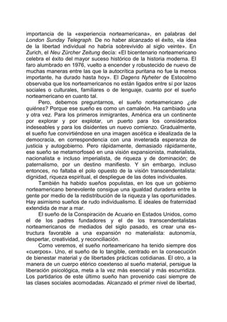 importancia de la «experiencia norteamericana», en palabras del
London Sunday Telegraph. De no haber alcanzado el éxito, «la idea
de la libertad individual no habría sobrevivido al siglo veinte». En
Zurich, el Neu Zürcher Zeitung decía: «El bicentenario norteamericano
celebra el éxito del mayor suceso histórico de la historia moderna. El
faro alumbrado en 1976, vuelto a encender y robustecido de nuevo de
muchas maneras entre las que la autocrítica puritana no fue la menos
importante, ha durado hasta hoy». El Dagens Nyheter de Estocolmo
observaba que los norteamericanos no están ligados entre sí por lazos
sociales o culturales, familiares o de lenguaje, cuanto por el sueño
norteamericano en cuanto tal.
Pero, debemos preguntarnos, el sueño norteamericano ¿de
quiénes? Porque ese sueño es como un camaleón. Ha cambiado una
y otra vez. Para los primeros inmigrantes, América era un continente
por explorar y por explotar, un puerto para los considerados
indeseables y para los disidentes un nuevo comienzo. Gradualmente,
el sueño fue convirtiéndose en una imagen ascética e idealizada de la
democracia, en correspondencia con una inveterada esperanza de
justicia y autogobierno. Pero rápidamente, demasiado rápidamente,
ese sueño se metamorfoseó en una visión expansionista, materialista,
nacionalista e incluso imperialista, de riqueza y de dominación; de
paternalismo, por un destino manifiesto. Y sin embargo, incluso
entonces, no faltaba el polo opuesto de la visión transcendentalista:
dignidad, riqueza espiritual, el despliegue de las dotes individuales.
También ha habido sueños populistas, en los que un gobierno
norteamericano benevolente consigue una igualdad duradera entre la
gente por medio de la redistribución de la riqueza y las oportunidades.
Hay asimismo sueños de rudo individualismo. E ideales de fraternidad
extendida de mar a mar.
El sueño de la Conspiración de Acuario en Estados Unidos, como
el de los padres fundadores y el de los transcendentalistas
norteamericanos de mediados del siglo pasado, es crear una es-
tructura favorable a una expansión no materialista: autonomía,
despertar, creatividad, y reconciliación.
Como veremos, el sueño norteamericano ha tenido siempre dos
«cuerpos». Uno, el sueño de lo tangible, centrado en la consecución
de bienestar material y de libertades prácticas cotidianas. El otro, a la
manera de un cuerpo etérico coextenso al sueño material, persigue la
liberación psicológica, meta a la vez más esencial y más escurridiza.
Los partidarios de este último sueño han provenido casi siempre de
las clases sociales acomodadas. Alcanzado el primer nivel de libertad,
 