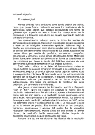 ansían el segundo.
El sueño original
Hemos olvidado hasta qué punto aquel sueño original era radical,
hasta qué punto fueron realmente audaces los fundadores de la
democracia. Ellos sabían que estaban configurando una forma de
gobierno que suponía un reto a todos los presupuestos de la
aristocracia y a todas las estructuras del pesado aparato de poder de
la historia occidental.
Los revolucionarios echaron mano de todos los medios de
comunicación a su alcance. Mantenían relacionadas sus propias redes
a base de un infatigable intercambio epistolar. Jefferson llegó a
diseñar un instrumento con cinco plumas unidas entre si, con objeto
de escribir simultáneamente varias copias de sus cartas. Esparcían las
nuevas ideas por medio de panfletos, semanarios, campañas,
almanaques y sermones. Como señala el historiador James McGregor
Burns, formularon también sus protestas en forma de apelaciones al
rey «enviadas por barco a través del Atlántico después de una
conveniente publicidad doméstica en sus propios pueblos».
Casi nadie confiaba en el éxito del levantamiento norteame-
ricano. Millares de colonos emigraron al Canadá o se escondieron en
los bosques, seguros de que los ejércitos reales dejarían hechos trizas
a los regimientos coloniales. Ni tampoco la lucha por la independencia
contaba con la mayoría de la población, ni siquiera teóricamente. Los
historiadores estiman que alrededor de un tercio apoyaba la
independencia, otro tercio era partidario de mantener los lazos
británicos, y el otro tercio era indiferente.
«La guerra norteamericana ha terminado», escribí a Benjamin
Rush en 1787, «pero no sucede en absoluto lo mismo con la
revolución norteamericana. Por el contrario, apenas si ha terminado el
primer acto del gran drama. » La revolución no sólo continuaba, como
decía Rush; había precedido a la confrontación militar. «La guerra no
formó parte de la revolución, reflexionaba John Adams en 1815, antes
fue solamente efecto y consecuencia de ella. » La revolución estaba
ya en la mente del pueblo. Ese cambio radical en los principios,
opiniones, sentimientos y afectos del pueblo fue la verdadera
revolución norteamericana. Mucho antes de que sonara el primer
disparo, la revolución había comenzado. Mucho después de
declararse el armisticio, seguía trastocando las vidas.
Aunque rara vez se menciona en las historias de la revolución
 