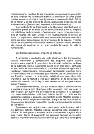 norteamericana, muchos de los principales revolucionarios provenían
de una tradición de fraternidad mística. A excepción de unas pocas
huellas, como los símbolos que figuran en el reverso del Sello Oficial
de la nación y en los billetes de banco, queda poca evidencia de ese
influjo esotérico (Rosacruces, masones, tradición hermética).1
Ese sentimiento de fraternidad y de liberación espiritual jugó un
importante papel en el ardor de los revolucionarios y en su empeño
por establecer la democracia. «Comienza un nuevo orden de cosas»,
dice el reverso del Sello Oficial, y los revolucionarios lo decían de
veras. La experiencia norteamericana fue conscientemente concebida
como un paso trascendental en la evolución de la especie. Thomas
Paine, en un panfleto inflamatorio llamado Common Sense, afirmaba:
«La causa de América es en gran medida la causa de toda la
humanidad».
Los transcendentalistas: el sueño se extiende
A principios y mediados del siglo diecinueve los transcenden-
talistas reafirmaron y corroboraron ese segundo sueño. Como
veremos en el capítulo 7, repudiaron la autoridad tradicional en favor
de la autoridad interna. Autonomía quería decir para ellos «confianza
en sí». Veían el transcendentalismo como una secuencia lógica de la
revolución norteamericana; consideraban la liberación espiritual como
la contrapartida de las libertades garantizadas por la Constitución de
los Estados Unidos. La autonomía individual era para ellos más
importante que la lealtad a cualquier gobierno. Si la conciencia no
estaba de acuerdo con la ley, la desobediencia civil era procedente,
según Thoreau.
Los transcendentalistas, con sus «nuevas ideas», constituían una
supuesta amenaza para el antiguo orden de cosas; pero las ideas no
eran nuevas. Lo nuevo era el propósito de aplicarlas a la sociedad.
Los transcendentalistas eclécticos habían bebido no sólo en las
tradiciones cuákera y puritana, sino también en los filósofos griegos y
alemanes y en las religiones orientales. Aunque se les reprochaba su
desprecio por la historia, respondían que la humanidad podía liberarse
de la historia.
Pusieron en tela de juicio las concepciones de la época en todos
los dominios: religión, filosofía, ciencia, economía, arte, educación y
política. Se anticiparon a muchos de los movimientos surgidos en el
siglo veinte. Como el movimiento del potencial humano de los años
sesenta, los transcendentalistas mantenían que la mayoría de la gente
 