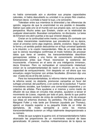 no había comenzado aún a alumbrar sus propias capacidades
naturales, ni había descubierto su unicidad ni su propio filón creativo.
Emerson decía: «Limítate a hacer lo tuyo, y te conoceré».
Toleraban entre sus miembros la diversidad y las diferencias de
opinión, seguros de que la unanimidad no era posible ni deseable.
Sabían que cada uno ve el mundo con sus propios ojos, con su propia
perspectiva. Mucho antes que Einstein, creían en la relatividad de
cualquier observación. Buscaban compañeros, no discípulos. La tarea
de Emerson era abrir puertas a los que vinieran después.
Creían en la continuidad entre mente y materia. En contraste con
las ideas mecanicistas newtonianas que prevalecían en su época,
veían al universo como algo orgánico, abierto, evolutivo. Según ellos,
la forma y el sentido podían descubrirse en el flujo universal apelando
a la intuición, a la «razón trascendental». Más de un siglo antes de
que la ciencia neurológica confirmase el modo holístico de procesar
datos que tiene el cerebro, los transcendentalistas describían
percepciones súbitas y una forma de conocimiento simultáneo.
Generaciones antes que Freud, reconocían la existencia del
inconsciente. «Yacemos en el seno de una inteligencia inmensa»,
decía Emerson. Pero no rechazaban el conocimiento intelectual;
creían en la complementariedad de razón e intuición, en su mutua
capacidad de enriquecimiento. Vivir despierto en «el ahora que nos
envuelve» exigía funcionar con ambas facultades. (Emerson dijo una
vez: «Cada día es el Día del Juicio».)
Para los transcendentalistas, la reforma interior debía preceder a
la reforma social; no obstante, promovían campañas en favor del
sufragio universal, del pacifismo, o en contra de la esclavitud. Y fueron
innovadores sociales, que fundaron una comunidad cooperativa y un
colectivo de artistas. Para ayudarse a sí mismos y como medio de
difusión de sus ideas en círculos más amplios, ayudaron a lanzar el
movimiento de Liceos, viajando por todo el país, dando lo que podría
ser una temprana versión de ciclos de conferencias, a fin de ensayar
sus ideas en entornos diversos. Su periódico, The Dial, editado por
Margaret Fuller y más tarde por Emerson (ayudado por Thoreau),
ejerció un impacto superior a su pequeña tirada de un millar de
ejemplares, de modo semejante a como los mismos
transcendentalistas tuvieron un influjo totalmente desproporcionado a
su número.
Antes de que surgiera la guerra civil, el transcendentalismo había
alcanzado las proporciones de un movimiento nacional de base
generalizado. Al parecer, muchos norteamericanos de la época se
 