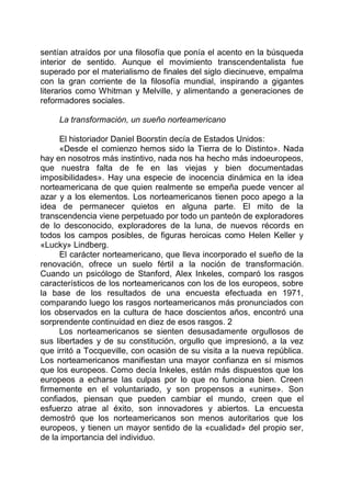 sentían atraídos por una filosofía que ponía el acento en la búsqueda
interior de sentido. Aunque el movimiento transcendentalista fue
superado por el materialismo de finales del siglo diecinueve, empalma
con la gran corriente de la filosofía mundial, inspirando a gigantes
literarios como Whitman y Melville, y alimentando a generaciones de
reformadores sociales.
La transformación, un sueño norteamericano
El historiador Daniel Boorstin decía de Estados Unidos:
«Desde el comienzo hemos sido la Tierra de lo Distinto». Nada
hay en nosotros más instintivo, nada nos ha hecho más indoeuropeos,
que nuestra falta de fe en las viejas y bien documentadas
imposibilidades». Hay una especie de inocencia dinámica en la idea
norteamericana de que quien realmente se empeña puede vencer al
azar y a los elementos. Los norteamericanos tienen poco apego a la
idea de permanecer quietos en alguna parte. El mito de la
transcendencia viene perpetuado por todo un panteón de exploradores
de lo desconocido, exploradores de la luna, de nuevos récords en
todos los campos posibles, de figuras heroicas como Helen Keller y
«Lucky» Lindberg.
El carácter norteamericano, que lleva incorporado el sueño de la
renovación, ofrece un suelo fértil a la noción de transformación.
Cuando un psicólogo de Stanford, Alex Inkeles, comparó los rasgos
característicos de los norteamericanos con los de los europeos, sobre
la base de los resultados de una encuesta efectuada en 1971,
comparando luego los rasgos norteamericanos más pronunciados con
los observados en la cultura de hace doscientos años, encontró una
sorprendente continuidad en diez de esos rasgos. 2
Los norteamericanos se sienten desusadamente orgullosos de
sus libertades y de su constitución, orgullo que impresionó, a la vez
que irritó a Tocqueville, con ocasión de su visita a la nueva república.
Los norteamericanos manifiestan una mayor confianza en sí mismos
que los europeos. Como decía Inkeles, están más dispuestos que los
europeos a echarse las culpas por lo que no funciona bien. Creen
firmemente en el voluntariado, y son propensos a «unirse». Son
confiados, piensan que pueden cambiar el mundo, creen que el
esfuerzo atrae al éxito, son innovadores y abiertos. La encuesta
demostró que los norteamericanos son menos autoritarios que los
europeos, y tienen un mayor sentido de la «cualidad» del propio ser,
de la importancia del individuo.
 