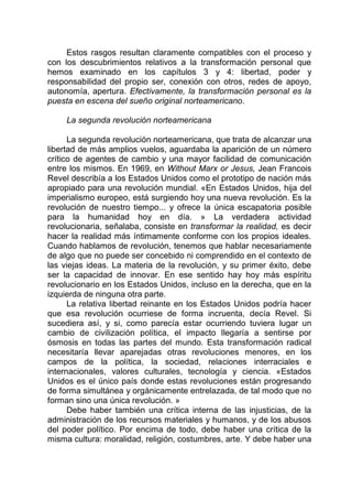 Estos rasgos resultan claramente compatibles con el proceso y
con los descubrimientos relativos a la transformación personal que
hemos examinado en los capítulos 3 y 4: libertad, poder y
responsabilidad del propio ser, conexión con otros, redes de apoyo,
autonomía, apertura. Efectivamente, la transformación personal es la
puesta en escena del sueño original norteamericano.
La segunda revolución norteamericana
La segunda revolución norteamericana, que trata de alcanzar una
libertad de más amplios vuelos, aguardaba la aparición de un número
crítico de agentes de cambio y una mayor facilidad de comunicación
entre los mismos. En 1969, en Without Marx or Jesus, Jean Francois
Revel describía a los Estados Unidos como el prototipo de nación más
apropiado para una revolución mundial. «En Estados Unidos, hija del
imperialismo europeo, está surgiendo hoy una nueva revolución. Es la
revolución de nuestro tiempo... y ofrece la única escapatoria posible
para la humanidad hoy en día. » La verdadera actividad
revolucionaria, señalaba, consiste en transformar la realidad, es decir
hacer la realidad más íntimamente conforme con los propios ideales.
Cuando hablamos de revolución, tenemos que hablar necesariamente
de algo que no puede ser concebido ni comprendido en el contexto de
las viejas ideas. La materia de la revolución, y su primer éxito, debe
ser la capacidad de innovar. En ese sentido hay hoy más espíritu
revolucionario en los Estados Unidos, incluso en la derecha, que en la
izquierda de ninguna otra parte.
La relativa libertad reinante en los Estados Unidos podría hacer
que esa revolución ocurriese de forma incruenta, decía Revel. Si
sucediera así, y si, como parecía estar ocurriendo tuviera lugar un
cambio de civilización política, el impacto llegaría a sentirse por
ósmosis en todas las partes del mundo. Esta transformación radical
necesitaría llevar aparejadas otras revoluciones menores, en los
campos de la política, la sociedad, relaciones interraciales e
internacionales, valores culturales, tecnología y ciencia. «Estados
Unidos es el único país donde estas revoluciones están progresando
de forma simultánea y orgánicamente entrelazada, de tal modo que no
forman sino una única revolución. »
Debe haber también una crítica interna de las injusticias, de la
administración de los recursos materiales y humanos, y de los abusos
del poder político. Por encima de todo, debe haber una crítica de la
misma cultura: moralidad, religión, costumbres, arte. Y debe haber una
 