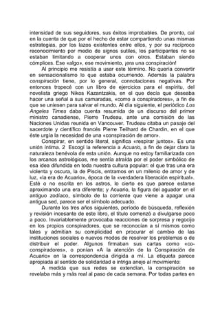 intensidad de sus seguidores, sus éxitos improbables. De pronto, caí
en la cuenta de que por el hecho de estar compartiendo unas mismas
estrategias, por los lazos existentes entre ellos, y por su recíproco
reconocimiento por medio de signos sutiles, los participantes no se
estaban limitando a cooperar unos con otros. Estaban siendo
cómplices. Ese «algo», ese movimiento, ¡era una conspiración!
Al principio me resistía a usar este término. No quería convertir
en sensacionalismo lo que estaba ocurriendo. Además la palabra
conspiración tiene, por lo general, connotaciones negativas. Por
entonces tropecé con un libro de ejercicios para el espíritu, del
novelista griego Nikos Kazantzakis, en el que decía que deseaba
hacer una señal a sus camaradas, «como a conspiradores», a fin de
que se uniesen para salvar el mundo. Al día siguiente, el periódico Los
Angeles Times daba cuenta resumida de un discurso del primer
ministro canadiense, Pierre Trudeau, ante una comisión de las
Naciones Unidas reunida en Vancouver. Trudeau citaba un pasaje del
sacerdote y científico francés Pierre Teilhard de Chardin, en el que
éste urgía la necesidad de una «conspiración de amor».
Conspirar, en sentido literal, significa «respirar juntos». Es una
unión íntima. 2 Escogí la referencia a Acuario, a fin de dejar clara la
naturaleza benévola de esta unión. Aunque no estoy familiarizada con
los arcanos astrológicos, me sentía atraída por el poder simbólico de
esa idea difundida en toda nuestra cultura popular: el que tras una era
violenta y oscura, la de Piscis, entramos en un milenio de amor y de
luz, «la era de Acuario», época de la «verdadera liberación espiritual».
Esté o no escrita en los astros, lo cierto es que parece estarse
aproximando una era diferente; y Acuario, la figura del aguador en el
antiguo zodíaco, símbolo de la corriente que viene a apagar una
antigua sed, parece ser el símbolo adecuado.
Durante los tres años siguientes, período de búsqueda, reflexión
y revisión incesante de este libro, el título comenzó a divulgarse poco
a poco. Invariablemente provocaba reacciones de sorpresa y regocijo
en los propios conspiradores, que se reconocían a sí mismos como
tales y admitían su complicidad en procurar el cambio de las
instituciones sociales o nuevos modos de resolver los problemas o de
distribuir el poder. Algunos firmaban sus cartas como «co-
conspiradores», o ponían «A la atención de la Conspiración de
Acuario» en la correspondencia dirigida a mí. La etiqueta parece
apropiada al sentido de solidaridad e intriga anejo al movimiento:
A medida que sus redes se extendían, la conspiración se
revelaba más y más real al paso de cada semana. Por todas partes en
 