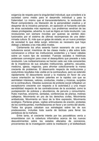 exigencia de respeto para la singularidad individual, que considere a la
sociedad como medio para el desarrollo individual y para la
fraternidad. Lo mismo que el transcendentalismo, la revolución de
Revel comprendería «la liberación de la personalidad creativa y el
despertar de la iniciativa personal», en oposición al horizonte cerrado
de otras sociedades más represivas. Los problemas vendrían de las
clases privilegiadas, advertía, lo cual es lógico en toda revolución. Las
revoluciones son siempre movidas por quienes se sienten desi-
lusionados por el sistema de últimas recompensas de una deter-
minada cultura. Si, más que un golpe de estado, es un nuevo prototipo
de sociedad lo que debe surgir, entonces es necesario que haya
diálogo y debates a los más altos niveles.
Ciertamente los años sesenta fueron escenario de una gran
turbulencia social; miembros de las clases media y alta sobre todo
comenzaron a criticar las instituciones existentes y a hacer cábalas
sobre un nuevo tipo de sociedad. Fuerzas sociales e históricas
poderosas convergían para crear el desequilibrio que precede a toda
revolución. Los norteamericanos se hacían cada vez más conscientes
de la impotencia de sus actuales instituciones, gobierno, escuelas,
medicina, iglesia, negocios, para afrontar colectivamente la marea
creciente de problemas. El desencanto respecto de instituciones y
costumbres resultaba más visible en la contracultura, pero se extendió
rápidamente. El descontento social y la madurez en favor de una
nueva orientación se hicieron patentes en la rapidez con que se
asimilaban intereses, valores, conductas, modas y músicas, surgidos
en la contracultura. Oleadas sucesivas de protesta social reflejaban un
escepticismo creciente con respecto a la autoridad,3 y una mayor
sensibilidad respecto de las contradicciones de la sociedad, como la
yuxtaposición de pobreza y abundancia, de penuria y consumismo.
Hubo marchas, encierros, sentadas, conferencias de prensa, motines
callejeros. Movimiento en pro de los derechos civiles, Movimiento
antibelicista, Movimiento en favor de la libre expresión, Movimiento
ecológico. Panteras grises, vigilias antinucleares de oración, protestas
de los contribuyentes, manifestaciones en favor y en contra del aborto.
Todos los grupos calcaban sus estrategias sobre las de sus
predecesores, incluidas toda suerte de tácticas para llenar los
periódicos de la mañana.
Entre tanto, el creciente interés por los psicodélicos venía a
ensamblarse con la cobertura informativa acerca de los nuevos
descubrimientos sobre los estados alterados de conciencia,
provenientes de la investigación sobre la meditación y el biofeedback
 