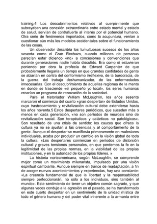training.4 Los descubrimientos relativos al cuerpo-mente que
subrayaban una conexión extraordinaria entre estado mental y estado
de salud, servían de contrafuerte al interés por el potencial humano.
Otra serie de fenómenos importados, como la acupuntura, venían a
cuestionar aún más los modelos occidentales sobre el funcionamiento
de las cosas.
Un observador describía los tumultuosos sucesos de los años
sesenta como el Gran Rechazo, cuando millones de personas
parecían estar diciendo «no» a concesiones y convenciones que
durante generaciones nadie había discutido. Era como si estuvieran
poniendo por obra la profecía de Edward Carpenter de que
probablemente llegaría un tiempo en que grandes cantidades de gente
se alzarían en contra del conformismo irreflexivo, de la burocracia, de
la guerra, del trabajo deshumanizador, de las enfermedades
innecesarias. Con el descubrimiento de aquellas regiones de la mente
en donde se trasciende «el pequeño yo local», los seres humanos
crearían un programa de renovación de la sociedad.
Para el historiador William McLoughlin, los años sesenta
marcaron el comienzo del cuarto «gran despertar» de Estados Unidos,
cuyo trastrocamiento y revitalización cultural debe extenderse hasta
los años noventa.5 Estos despertares periódicos, que suceden más o
menos en cada generación, «no son períodos de neurosis sino de
revitalización social. Son terapéuticos y catárticos no patológicos».
Son resultado de una crisis de sentido: los cauces que ofrece la
cultura ya no se ajustan a las creencias y al comportamiento de la
gente. Aunque el despertar se manifiesta primeramente en malestares
individuales, acaba por producir un cambio en la visión global de toda
la cultura. «Los despertares comienzan en períodos de distorsión
cultural y graves tensiones personales, en que perdemos la fe en la
legitimidad de las propias normas, en la viabilidad de las propias
instituciones, y en la autoridad de los propios líderes. »
La historia norteamericana, según McLoughlin, se comprende
mejor como un movimiento milenarista, impulsado por una visión
espiritual cambiante. Aunque siempre en trance de readaptación, a fin
de acoger nuevos acontecimientos y experiencias, hay una constante:
«La creencia fundamental de que la libertad y la responsabilidad
siempre perfeccionarán, no sólo a los individuos, sino también al
mundo». Este sentimiento de tener un objetivo común sagrado, y que
algunas veces condujo a la agresión en el pasado, se ha transformado
en este cuarto despertar en un sentimiento de la unidad mística de
todo el género humano y del poder vital inherente a la armonía entre
 