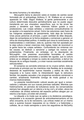 los seres humanos y la naturaleza.
McLoughlin llama la atención sobre el modelo de cambio social
formulado por el antropólogo Anthony C. W. Wallace en un ensayo
aparecido en 1956. Según Wallace, la gente perteneciente a una
cultura determinada descubre periódicamente que no puede seguir
transitando por sus «trazados» específicos, que no les sirven las
pautas y senderos que hasta entonces habían guiado a sus
predecesores. Las «viejas señales» y creencias consuetudinarias no
se ajustan a la experiencia actual. Como las soluciones caen fuera de
los márgenes aceptados de pensamiento, todo deja de funcionar.
Unas pocas personas al principio, y gran cantidad de ellas después,
dejan de comportarse en la forma aceptada y comienzan a generar un
clima de intranquilidad política. A medida que crece la controversia, los
tradicionalistas o «nativistas», esto es, quienes más han apostado por
la vieja cultura o tienen creencias más rígidas; tratan de reconducir a
la gente hacia las «viejas señales». Confundiendo los síntomas con
las causas, se dedican a sancionar y castigar los nuevos com-
portamientos. Finalmente, sin embargo, en la descripción de
McLoughlin, «las presiones acumuladas favorables al cambio
producen tensiones personales y sociales tan agudas, que la cultura
entera se ve obligada a romper su costra de costumbres, a derruir los
bloques de su antiguo trazado, y a crear nuevas avenidas socialmente
estructuradas».
El consenso se convierte entonces en la «nueva señal»; ésta es
encarnada al principio por los miembros más flexibles de la sociedad,
deseosos de experimentar nuevos trazados y estilos de vida. En
respuesta a la nueva visión, la interpretación legal, la estructura
familiar, los papeles sexuales y los programas escolares comienzan a
cambiar, arrastrando finalmente consigo de modo gradual a los
mismos tradicionalistas.
La presente transformación cultural asusta por igual a conser-
vadores y radicales con sus nuevas premisas radicales. Mientras que
históricamente, en períodos de turbulencia social, los conservadores
siempre han abogado por un retorno a la ley civil y al orden, ahora los
«nativistas» de ambos extremos del espectro político abogan por un
retorno a las leyes y al orden del universo.
La etiqueta a la moda que se aplica a la disidencia psicológica,
equiparable a la acusación general de antinorteamericanismo en los
años cincuenta, es la de narcisismo. Las críticas meten en un mismo
saco a quienes buscan respuestas en su interior y a hedonistas y
cultistas, de un modo semejante a como los seguidores de McCarthy
 