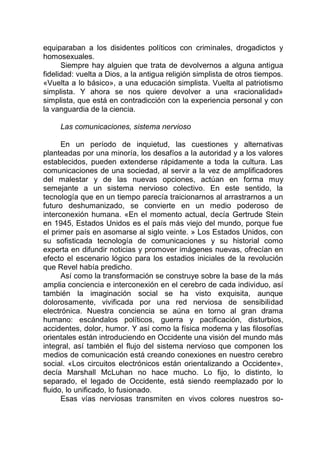 equiparaban a los disidentes políticos con criminales, drogadictos y
homosexuales.
Siempre hay alguien que trata de devolvernos a alguna antigua
fidelidad: vuelta a Dios, a la antigua religión simplista de otros tiempos.
«Vuelta a lo básico», a una educación simplista. Vuelta al patriotismo
simplista. Y ahora se nos quiere devolver a una «racionalidad»
simplista, que está en contradicción con la experiencia personal y con
la vanguardia de la ciencia.
Las comunicaciones, sistema nervioso
En un período de inquietud, las cuestiones y alternativas
planteadas por una minoría, los desafíos a la autoridad y a los valores
establecidos, pueden extenderse rápidamente a toda la cultura. Las
comunicaciones de una sociedad, al servir a la vez de amplificadores
del malestar y de las nuevas opciones, actúan en forma muy
semejante a un sistema nervioso colectivo. En este sentido, la
tecnología que en un tiempo parecía traicionarnos al arrastrarnos a un
futuro deshumanizado, se convierte en un medio poderoso de
interconexión humana. «En el momento actual, decía Gertrude Stein
en 1945, Estados Unidos es el país más viejo del mundo, porque fue
el primer país en asomarse al siglo veinte. » Los Estados Unidos, con
su sofisticada tecnología de comunicaciones y su historial como
experta en difundir noticias y promover imágenes nuevas, ofrecían en
efecto el escenario lógico para los estadios iniciales de la revolución
que Revel había predicho.
Así como la transformación se construye sobre la base de la más
amplia conciencia e interconexión en el cerebro de cada individuo, así
también la imaginación social se ha visto exquisita, aunque
dolorosamente, vivificada por una red nerviosa de sensibilidad
electrónica. Nuestra conciencia se aúna en torno al gran drama
humano: escándalos políticos, guerra y pacificación, disturbios,
accidentes, dolor, humor. Y así como la física moderna y las filosofías
orientales están introduciendo en Occidente una visión del mundo más
integral, así también el flujo del sistema nervioso que componen los
medios de comunicación está creando conexiones en nuestro cerebro
social. «Los circuitos electrónicos están orientalizando a Occidente»,
decía Marshall McLuhan no hace mucho. Lo fijo, lo distinto, lo
separado, el legado de Occidente, está siendo reemplazado por lo
fluido, lo unificado, lo fusionado.
Esas vías nerviosas transmiten en vivos colores nuestros so-
 