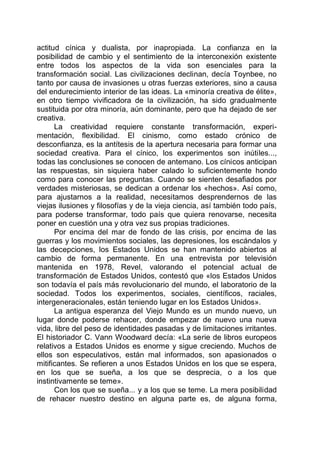 actitud cínica y dualista, por inapropiada. La confianza en la
posibilidad de cambio y el sentimiento de la interconexión existente
entre todos los aspectos de la vida son esenciales para la
transformación social. Las civilizaciones declinan, decía Toynbee, no
tanto por causa de invasiones u otras fuerzas exteriores, sino a causa
del endurecimiento interior de las ideas. La «minoría creativa de élite»,
en otro tiempo vivificadora de la civilización, ha sido gradualmente
sustituida por otra minoría, aún dominante, pero que ha dejado de ser
creativa.
La creatividad requiere constante transformación, experi-
mentación, flexibilidad. El cinismo, como estado crónico de
desconfianza, es la antítesis de la apertura necesaria para formar una
sociedad creativa. Para el cínico, los experimentos son inútiles...,
todas las conclusiones se conocen de antemano. Los cínicos anticipan
las respuestas, sin siquiera haber calado lo suficientemente hondo
como para conocer las preguntas. Cuando se sienten desafiados por
verdades misteriosas, se dedican a ordenar los «hechos». Así como,
para ajustarnos a la realidad, necesitamos desprendernos de las
viejas ilusiones y filosofías y de la vieja ciencia, así también todo país,
para poderse transformar, todo país que quiera renovarse, necesita
poner en cuestión una y otra vez sus propias tradiciones.
Por encima del mar de fondo de las crisis, por encima de las
guerras y los movimientos sociales, las depresiones, los escándalos y
las decepciones, los Estados Unidos se han mantenido abiertos al
cambio de forma permanente. En una entrevista por televisión
mantenida en 1978, Revel, valorando el potencial actual de
transformación de Estados Unidos, contestó que «los Estados Unidos
son todavía el país más revolucionario del mundo, el laboratorio de la
sociedad. Todos los experimentos, sociales, científicos, raciales,
intergeneracionales, están teniendo lugar en los Estados Unidos».
La antigua esperanza del Viejo Mundo es un mundo nuevo, un
lugar donde poderse rehacer, donde empezar de nuevo una nueva
vida, libre del peso de identidades pasadas y de limitaciones irritantes.
El historiador C. Vann Woodward decía: «La serie de libros europeos
relativos a Estados Unidos es enorme y sigue creciendo. Muchos de
ellos son especulativos, están mal informados, son apasionados o
mitificantes. Se refieren a unos Estados Unidos en los que se espera,
en los que se sueña, a los que se desprecia, o a los que
instintivamente se teme».
Con los que se sueña... y a los que se teme. La mera posibilidad
de rehacer nuestro destino en alguna parte es, de alguna forma,
 