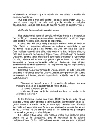 amenazadora, lo mismo que la noticia de que existen métodos de
exploración interior.
«Os digo que el mar está dentro», decía el poeta Peter Levy, «...
que el nuevo espíritu es más azul que la historia o cualquier
conocimiento. Europa está diciendo buenas noches en nuestra vida. »
California, laboratorio de transformación
Nos protegemos frente al cambio, e incluso frente a la esperanza
del cambio, con una especie de cinismo supersticioso. Y sin embargo
todo cambio necesita alimentarse de esperanza.
Cuando los hermanos Wright estaban intentando hacer volar el
Kitty Hawk, un periodista diligente se dedicó a entrevistar a los
habitantes de su pueblo natal Dayton, en Ohio. Un viejo dijo que si
Dios hubiese querido que el hombre volase, le habría dado alas, «y
más aún, si alguna vez alguien llega a volar, ¡desde luego no será de
Dayton!». Setenta años más tarde conseguía despegar el Gossamer
Condor, primera máquina autopropulsada por el hombre. Había sido
construido y había conseguido volar en California, pero ningún
californiano se sintió sorprendido. «Si alguna vez alguien llega a volar,
será un californiano.»
California, nombre originario de una isla mítica, ha sido realmente
la isla del mito en los Estados Unidos, un santuario protector del sueño
amenazado. «Brillante y dorado espectáculo de California», lo llamaba
Walt Whitman:
"Veo que ha de realizarse en ti con certeza la antigua promesa
milenaria que se ha ido postergando hasta ahora...
La nueva sociedad, por fin...
abriendo el paso a la humanidad en toda su anchura, la
verdadera América."
Si los Estados Unidos son libres, California lo es más. Si los
Estados Unidos están abiertos a la innovación, la innovación es el se-
gundo nombre de California. No es tanto que California sea diferente
del resto del país, sino que lo es más, observaba un escritor ya en
1883. California es un anticipo tanto de los cambios de paradigma
como de los gustos y modas del país.
En 1963 el crítico social Remi Nadeau predijo que California sería
pronto no ya la vanguardia, sino el manantial de la cultura
norteamericana. Si los californianos están creando una sociedad
 