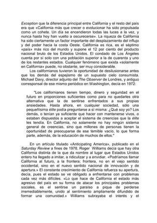 Exception que la diferencia principal entre California y el resto del país
era que «California más que crecer o evolucionar ha sido propulsada
como un cohete. Un día se encendieron todas las luces a la vez, y
nunca hasta hoy han vuelto a oscurecerse». La riqueza de California
ha sido ciertamente un factor importante del desplazamiento del influjo
y del poder hacia la costa Oeste. California es rica, es el séptimo
«país» más rico del mundo y supone el 12 por ciento del producto
nacional bruto de los Estados Unidos. El condado de Los Ángeles
cuenta por sí solo con una población superior a la de cuarenta y uno
de los restantes estados. Cualquier fenómeno que exista «solamente
en California» puede, no obstante, ser muy considerable.
Los californianos tuvieron la oportunidad de desilusionarse antes
que los demás del espejismo de un supuesto cielo consumista.
Michael Davy, director adjunto del The Observer de Londres, y antiguo
corresponsal de ese mismo periódico en Washington, decía en 1972:
"Los californianos tienen tiempo, dinero y seguridad en el
futuro en proporciones suficientes como para no quedarles otra
alternativa que la de sentirse enfrentados a sus propias
ansiedades. Hasta ahora, en cualquier sociedad, sólo una
pequeñísima élite podía preguntarse a sí misma: ¿Qué soy yo? Los
demás, o tenían ya suficiente que hacer con mantenerse vivos, o
estaban dispuestos a aceptar el sistema de creencias que la élite
les tendía. En California, no solamente no hay ningún sistema
general de creencias, sino que millones de personas tienen la
oportunidad de preocuparse de ese temible vacío, lo que forma
parte, además, de la educación de muchos de ellos."
En un artículo titulado «Anticipating America», publicado en el
Saturday Review a fines de 1978, Roger Williams decía que hay otra
California distinta de la que da nombre al lugar que Estados Unidos
entero ha llegado a imitar, a ridiculizar y a envidiar. «Podríamos llamar
California al futuro, a la frontera; frontera, no en el viejo sentido
occidental, sino en el nuevo sentido nacional de innovación y de
apertura.» El constante crecimiento de California refuerza su apertura,
decía, pues el estado se ve obligado a enfrentarse con problemas
cada vez más difíciles. «Lo que hace de California el estado más
agresivo del país en su forma de atacar los principales problemas
sociales, es el sentirse un paraíso a pique de perderse
irremediablemente, unido al sentimiento ampliamente difundido de
formar una comunidad.» Williams subrayaba el interés y el
 