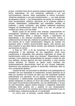 el país, y también fuera de él, parecían estarse organizando grupos de
forma espontánea. En sus proclamas exteriores y en sus
comunicaciones internas, todos expresaban la misma convicción:
«Estamos asistiendo a una gran transformación...», «en este período
de despertar cultural...» Los conspiradores me ponían en contacto con
otros conspiradores: políticos, ejecutivos de la empresa pública o
privada, celebridades, profesionales que intentaban cambiar de
profesión, y gente «corriente», que estaban realizando auténticos
milagros de transformación social. Estos, a su vez, me ponían en
contacto con otros y con sus redes.
Recibí ayuda en las formas más diversas: asesoramiento en
investigación, directrices, folletos de circulación interna de unos u
otros movimientos, libros y artículos, críticas y dictámenes de
especialistas a los diversos borradores del manuscrito, ánimo, y
colaboraciones de todo tipo, tratando de ayudarme a descubrir toda la
rica historia de la visión transformativa. Ninguno de cuantos me
ayudaron pidió a cambio reconocimiento alguno, sólo querían que
otros sintieran lo que ellos habían sentido, que atisbaran el potencial
que tenemos en común.
A fines de 1977, a fin de comprobar mi propia idea de la
conspiración y las opiniones de sus seguidores, envié unos
cuestionarios a doscientas diez personas implicadas en tareas de
transformación social en áreas muy diversas
3
. Respondieron ciento
ochenta y cinco personas representantes de campos y modos de vida
muy distintos. Aunque algunos son bien conocidos, y unos cuantos
incluso famosos, la mayoría es gente cuyos nombres son
fundamentalmente desconocidos fuera de sus círculos habituales.
Solamente tres solicitaron guardar el anonimato; realmente, ésta es
una «conspiración abierta».
A pesar de todo, he procurado no identificar a los participantes en
conexión con sus respuestas al cuestionario, aunque aparecen en el
texto los nombres de muchos de ellos que han expresado también
públicamente sus opiniones. No me parece conveniente asociar la
conspiración a determinadas personalidades. Individuos que han
estado trabajando en silencio en favor del cambio, podrían encontrar
duro seguir funcionando al descubierto, una vez identificados. Y lo que
es más importante, alguien podría empezar a establecer diferencias
artificiales entre quiénes son y quiénes no son conspiradores.
Focalizar la atención en los nombres sería hacer justamente lo que no
se debe hacer; cualquiera puede ser un conspirador.
Lo mismo que, al principio, cuando estaba componiendo los
 