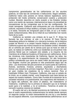 compromiso generalizados de los californianos en los asuntos
públicos, en todo tipo de comisiones e instituciones. Según señalaba,
California había sido pionera en temas básicos legislativos como
protección del medio ambiente, conservación costera y protección
nuclear. Boorstin describía en cierta ocasión a los Estados Unidos
como una nación de naciones, internacional en base a la pluralidad de
concepciones de los inmigrantes que la han ido configurando. De
modo semejante, California está enriquecida por una diversidad de
culturas, expuesta al influjo asiático y europeo, punto de unión del este
y el oeste, horizonte de inmigración para el este, el sur y el medio-
oeste norteamericanos. Más de la mitad de sus habitantes han nacido
fuera de su suelo.
California es también una síntesis de lo que C. P. Snow ha
llamado las dos culturas: el arte y la ciencia. El físico Werner
Heisenberg atribuía la vitalidad y la «cercanía humana» de la histórica
ciudad de Munich a su propia mezcla histórica artística y científica.
California supone esa misma mezcla en los Estados Unidos. Alrededor
de un ochenta por ciento de la ciencia pura que se hace en todo el
país, se realiza en California; entre sus residentes se encuentran más
premios Nobel que en cualquier otro estado, y la mayoría de los
miembros de la National Academy of Sciences son californianos. Entre
las iniciativas más importantes de California, figuran las artes, los
negocios y la experimentación de vanguardia. Un alto funcionario
público consideraba que cerca de medio millón de personas del gran
Los Ángeles «luchan por ganarse la vida practicando algún tipo de
arte». Las diversiones del país provienen en buena parte de California.
Actores, escritores, músicos, pintores, arquitectos y diseñadores
forman una industria de primera magnitud. Para bien o para mal, son
en gran medida los creadores de la cultura nacional. Para el
historiador William Irwin Thompson, California, más que un estado de
la Unión, es un estado mental, «una Ímaginación que hace tiempo se
separó de nuestra realidad». Como líder mundial de la transición de la
sociedad industrial a la postindustrial, del maquinismo del hardware, a
la lógica del software, del acero al plástico, del materialismo al
misticismo, «California fue la primera en descubrir que es la fantasía
quien guía a la realidad, y no al contrario». Tenemos el poder de
convertir nuestras visiones en realidad.
El sueño del sol y de libertad económica de California, lo mismo
que el sueño expansionista norteamericano ha tenido desde siempre
un segundo cuerpo: la visión trascendental de una luz y una libertad
de una especie diferente. «Los transcendentalistas californianos» es el
 