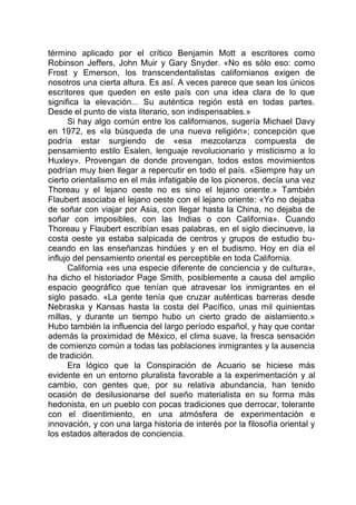 término aplicado por el crítico Benjamin Mott a escritores como
Robinson Jeffers, John Muir y Gary Snyder. «No es sólo eso: como
Frost y Emerson, los transcendentalistas californianos exigen de
nosotros una cierta altura. Es así. A veces parece que sean los únicos
escritores que queden en este país con una idea clara de lo que
significa la elevación... Su auténtica región está en todas partes.
Desde el punto de vista literario, son indispensables.»
Si hay algo común entre los californianos, sugería Michael Davy
en 1972, es «la búsqueda de una nueva religión»; concepción que
podría estar surgiendo de «esa mezcolanza compuesta de
pensamiento estilo Esalen, lenguaje revolucionario y misticismo a lo
Huxley». Provengan de donde provengan, todos estos movimientos
podrían muy bien llegar a repercutir en todo el país. «Siempre hay un
cierto orientalismo en el más infatigable de los pioneros, decía una vez
Thoreau y el lejano oeste no es sino el lejano oriente.» También
Flaubert asociaba el lejano oeste con el lejano oriente: «Yo no dejaba
de soñar con viajar por Asia, con llegar hasta la China, no dejaba de
soñar con imposibles, con las Indias o con California». Cuando
Thoreau y Flaubert escribían esas palabras, en el siglo diecinueve, la
costa oeste ya estaba salpicada de centros y grupos de estudio bu-
ceando en las enseñanzas hindúes y en el budismo. Hoy en día el
influjo del pensamiento oriental es perceptible en toda California.
California «es una especie diferente de conciencia y de cultura»,
ha dicho el historiador Page Smith, posiblemente a causa del amplio
espacio geográfico que tenían que atravesar los inmigrantes en el
siglo pasado. «La gente tenía que cruzar auténticas barreras desde
Nebraska y Kansas hasta la costa del Pacífico, unas mil quinientas
millas, y durante un tiempo hubo un cierto grado de aislamiento.»
Hubo también la influencia del largo período español, y hay que contar
además la proximidad de México, el clima suave, la fresca sensación
de comienzo común a todas las poblaciones inmigrantes y la ausencia
de tradición.
Era lógico que la Conspiración de Acuario se hiciese más
evidente en un entorno pluralista favorable a la experimentación y al
cambio, con gentes que, por su relativa abundancia, han tenido
ocasión de desilusionarse del sueño materialista en su forma más
hedonista, en un pueblo con pocas tradiciones que derrocar, tolerante
con el disentimiento, en una atmósfera de experimentación e
innovación, y con una larga historia de interés por la filosofía oriental y
los estados alterados de conciencia.
 