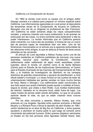 California y la Conspiración de Acuario
En 1962 la revista Look envió un equipo con el antiguo editor
George Leonard a la cabeza para preparar un número especial sobre
California. Las informaciones aparecidas en Look ponen al descubierto
las tempranas raíces de la Conspiración de Acuario en California.
Recogían una cita de un dirigente no profesional de San Francisco:
«En California se están echando abajo los viejos compartimentos
sociales, y estamos creando una nueva aristocracia: la de quienes se
preocupan por las cosas. La única condición para pertenecer a ella es
poder interesarse». La revista informaba que en California parecía
estar creciendo «un nuevo tipo de sociedad, e incluso tal vez un nuevo
tipo de persona capaz de entenderse bien con ella». Uno de los
fenómenos mencionados en el artículo era la aparente profundidad de
las relaciones entre amigos, lo que se atribuía al hecho de tener pocos
parientes en las cercanías.
El artículo de Look apuntaba a Aldous Huxley como una de las
personas residentes en California partidarios de convocar una nueva
asamblea nacional para cambiar la Constitución. «Muchos
californianos están celebrando de algún modo asambleas consti-
tuyentes, decía la revista, en centros como el de Santa Bárbara
(Centro para el Estudio de las Instituciones Democráticas), el Centro
para el Estudio Avanzado de las Ciencias del Comportamiento de Palo
Alto, y el Instituto de Investigación de Stanford; en los consejos
directivos de grandes corporaciones y equipos de planificación; a nivel
oficial estatal y municipal, y a veces incluso en los cuartos de estar de
urbanizaciones habitadas por gentes venidas no hace mucho tiempo
de Iowa, Maine o Georgia.» Los californianos están convencidos de
que todo aquel que quiere intentarlo puede ayudar a modelar el futuro,
seguía la revista, que citaba a Alan Watts: «Los moldes tradicionales
de relación, basados en la cercanía local, están fuera de lugar. Los
viejos modos de pensar están siendo demolidos. Lo que no se puede
apreciar desde el este, es que se están creando otros nuevos
patrones».
Por los años cincuenta y sesenta, Aldous Huxley, que vivía
entonces en Los Angeles, figuraba entre quienes animaron a Michael
Murphy y a Richard Price a tomar la decisión de abrir Esalen en 1961,
centro residencial en el área de Big Sur en California, y entre quienes
ayudaron a alumbrar en buena parte lo que luego se conoció como
movimiento del potencial humano. Entre quienes dirigieron seminarios
en Esalen en los tres primeros años figuraban Gerald Heard, Alan
 