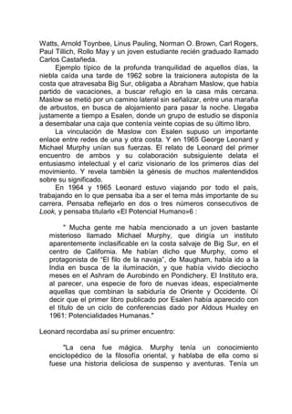 Watts, Arnold Toynbee, Linus Pauling, Norman O. Brown, Carl Rogers,
Paul Tillich, Rollo May y un joven estudiante recién graduado llamado
Carlos Castañeda.
Ejemplo típico de la profunda tranquilidad de aquellos días, la
niebla caída una tarde de 1962 sobre la traicionera autopista de la
costa que atravesaba Big Sur, obligaba a Abraham Maslow, que había
partido de vacaciones, a buscar refugio en la casa más cercana.
Maslow se metió por un camino lateral sin señalizar, entre una maraña
de arbustos, en busca de alojamiento para pasar la noche. Llegaba
justamente a tiempo a Esalen, donde un grupo de estudio se disponía
a desembalar una caja que contenía veinte copias de su último libro.
La vinculación de Maslow con Esalen supuso un importante
enlace entre redes de una y otra costa. Y en 1965 George Leonard y
Michael Murphy unían sus fuerzas. El relato de Leonard del primer
encuentro de ambos y su colaboración subsiguiente delata el
entusiasmo intelectual y el cariz visionario de los primeros días del
movimiento. Y revela también la génesis de muchos malentendidos
sobre su significado.
En 1964 y 1965 Leonard estuvo viajando por todo el país,
trabajando en lo que pensaba iba a ser el tema más importante de su
carrera. Pensaba reflejarlo en dos o tres números consecutivos de
Look, y pensaba titularlo «El Potencial Humano»6 :
" Mucha gente me había mencionado a un joven bastante
misterioso llamado Michael Murphy, que dirigía un instituto
aparentemente inclasificable en la costa salvaje de Big Sur, en el
centro de California. Me habían dicho que Murphy, como el
protagonista de “El filo de la navaja”, de Maugham, había ido a la
India en busca de la iluminación, y que había vivido dieciocho
meses en el Ashram de Aurobindo en Pondichery. El Instituto era,
al parecer, una especie de foro de nuevas ideas, especialmente
aquellas que combinan la sabiduría de Oriente y Occidente. Oí
decir que el primer libro publicado por Esalen había aparecido con
el título de un ciclo de conferencias dado por Aldous Huxley en
1961: Potencialidades Humanas."
Leonard recordaba así su primer encuentro:
"La cena fue mágica. Murphy tenía un conocimiento
enciclopédico de la filosofía oriental, y hablaba de ella como si
fuese una historia deliciosa de suspenso y aventuras. Tenía un
 