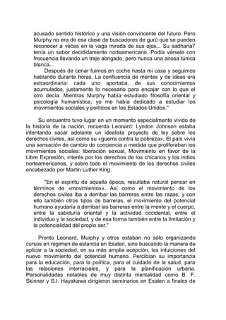 acusado sentido histórico y una visión convincente del futuro. Pero
Murphy no era de esa clase de buscadores de gurú que se pueden
reconocer a veces en la vaga mirada de sus ojos... Su sadhana7
tenía un sabor decididamente norteamericano. Podía vérsele con
frecuencia llevando un traje abrigado, pero nunca una airosa túnica
blanca...
Después de cenar fuimos en coche hasta mi casa y seguimos
hablando durante horas. La confluencia de mentes y de ideas era
extraordinaria: cada uno aportaba, de sus conocimientos
acumulados, justamente lo necesario para encajar con lo que el
otro decía. Mientras Murphy había estudiado filosofía oriental y
psicología humanística, yo me había dedicado a estudiar los
movimientos sociales y políticos en los Estados Unidos."
Su encuentro tuvo lugar en un momento especialmente vivido de
la historia de la nación, recuerda Leonard: Lyndon Johnson estaba
intentando sacar adelante un idealista proyecto de ley sobre los
derechos civiles, así como su «guerra contra la pobreza». El país vivía
una sensación de cambio de conciencia a medida que proliferaban los
movimientos sociales: liberación sexual, Movimiento en favor de la
Libre Expresión, interés por los derechos de los chicanos y los indios
norteamericanos, y sobre todo el movimiento de los derechos civiles
encabezado por Martin Luther King.
"En el espíritu de aquella época, resultaba natural pensar en
términos de «movimientos». Así como el movimiento de los
derechos civiles iba a derribar las barreras entre las razas, y con
ello también otros tipos de barreras, el movimiento del potencial
humano ayudaría a derribar las barreras entre la mente y el cuerpo,
entre la sabiduría oriental y la actividad occidental, entre el
individuo y la sociedad, y de esa forma también entre la limitación y
la potencialidad del propio ser."
Pronto Leonard, Murphy y otros estaban no sólo organizando
cursos en régimen de estancia en Esalen, sino buscando la manera de
aplicar a la sociedad, en su más amplia acepción, las intuiciones del
nuevo movimiento del potencial humano. Percibían su importancia
para la educación, para la política, para el cuidado de la salud, para
las relaciones interraciales, y para la planificación urbana.
Personalidades notables de muy distinta mentalidad como B. F.
Skinner y S.I. Hayakawa dirigieron seminarios en Esalen a finales de
 