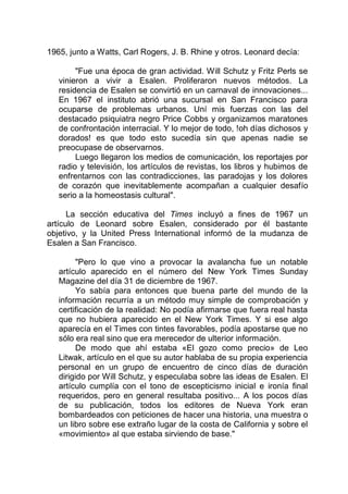 1965, junto a Watts, Carl Rogers, J. B. Rhine y otros. Leonard decía:
"Fue una época de gran actividad. Will Schutz y Fritz Perls se
vinieron a vivir a Esalen. Proliferaron nuevos métodos. La
residencia de Esalen se convirtió en un carnaval de innovaciones...
En 1967 el instituto abrió una sucursal en San Francisco para
ocuparse de problemas urbanos. Uní mis fuerzas con las del
destacado psiquiatra negro Price Cobbs y organizamos maratones
de confrontación interracial. Y lo mejor de todo, !oh días dichosos y
dorados! es que todo esto sucedía sin que apenas nadie se
preocupase de observarnos.
Luego llegaron los medios de comunicación, los reportajes por
radio y televisión, los artículos de revistas, los libros y hubimos de
enfrentarnos con las contradicciones, las paradojas y los dolores
de corazón que inevitablemente acompañan a cualquier desafío
serio a la homeostasis cultural".
La sección educativa del Times incluyó a fines de 1967 un
artículo de Leonard sobre Esalen, considerado por él bastante
objetivo, y la United Press International informó de la mudanza de
Esalen a San Francisco.
"Pero lo que vino a provocar la avalancha fue un notable
artículo aparecido en el número del New York Times Sunday
Magazine del día 31 de diciembre de 1967.
Yo sabía para entonces que buena parte del mundo de la
información recurría a un método muy simple de comprobación y
certificación de la realidad: No podía afirmarse que fuera real hasta
que no hubiera aparecido en el New York Times. Y si ese algo
aparecía en el Times con tintes favorables, podía apostarse que no
sólo era real sino que era merecedor de ulterior información.
De modo que ahí estaba «El gozo como precio» de Leo
Litwak, artículo en el que su autor hablaba de su propia experiencia
personal en un grupo de encuentro de cinco días de duración
dirigido por Will Schutz, y especulaba sobre las ideas de Esalen. El
artículo cumplía con el tono de escepticismo inicial e ironía final
requeridos, pero en general resultaba positivo... A los pocos días
de su publicación, todos los editores de Nueva York eran
bombardeados con peticiones de hacer una historia, una muestra o
un libro sobre ese extraño lugar de la costa de California y sobre el
«movimiento» al que estaba sirviendo de base."
 