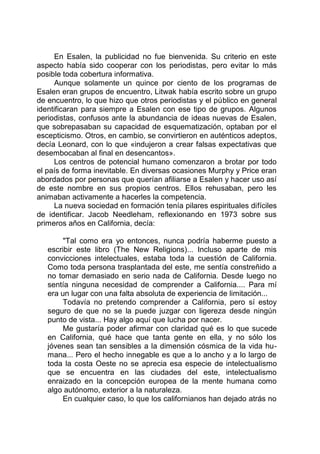 En Esalen, la publicidad no fue bienvenida. Su criterio en este
aspecto había sido cooperar con los periodistas, pero evitar lo más
posible toda cobertura informativa.
Aunque solamente un quince por ciento de los programas de
Esalen eran grupos de encuentro, Litwak había escrito sobre un grupo
de encuentro, lo que hizo que otros periodistas y el público en general
identificaran para siempre a Esalen con ese tipo de grupos. Algunos
periodistas, confusos ante la abundancia de ideas nuevas de Esalen,
que sobrepasaban su capacidad de esquematización, optaban por el
escepticismo. Otros, en cambio, se convirtieron en auténticos adeptos,
decía Leonard, con lo que «indujeron a crear falsas expectativas que
desembocaban al final en desencantos».
Los centros de potencial humano comenzaron a brotar por todo
el país de forma inevitable. En diversas ocasiones Murphy y Price eran
abordados por personas que querían afiliarse a Esalen y hacer uso así
de este nombre en sus propios centros. Ellos rehusaban, pero les
animaban activamente a hacerles la competencia.
La nueva sociedad en formación tenía pilares espirituales difíciles
de identificar. Jacob Needleham, reflexionando en 1973 sobre sus
primeros años en California, decía:
"Tal como era yo entonces, nunca podría haberme puesto a
escribir este libro (The New Religions)... Incluso aparte de mis
convicciones intelectuales, estaba toda la cuestión de California.
Como toda persona trasplantada del este, me sentía constreñido a
no tomar demasiado en serio nada de California. Desde luego no
sentía ninguna necesidad de comprender a California.... Para mí
era un lugar con una falta absoluta de experiencia de limitación...
Todavía no pretendo comprender a California, pero sí estoy
seguro de que no se la puede juzgar con ligereza desde ningún
punto de vista... Hay algo aquí que lucha por nacer.
Me gustaría poder afirmar con claridad qué es lo que sucede
en California, qué hace que tanta gente en ella, y no sólo los
jóvenes sean tan sensibles a la dimensión cósmica de la vida hu-
mana... Pero el hecho innegable es que a lo ancho y a lo largo de
toda la costa Oeste no se aprecia esa especie de intelectualismo
que se encuentra en las ciudades del este, intelectualismo
enraizado en la concepción europea de la mente humana como
algo autónomo, exterior a la naturaleza.
En cualquier caso, lo que los californianos han dejado atrás no
 