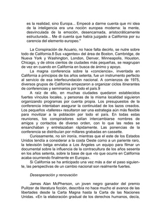 es la realidad, sino Europa... Empecé a darme cuenta que mi idea
de la inteligencia era una noción europea moderna: la mente,
desvinculada de la emoción, desencarnada, aristocráticamente
estructurada... Me di cuenta que había juzgado a California por su
carencia del elemento europeo."
La Conspiración de Acuario, no hace falta decirlo, se nutre sobre
todo de California.8 Sus «agentes» del área de Boston, Cambridge, de
Nueva York y Washington, London, Denver, Minneapolis, Houston,
Chicago, y de otros cientos de ciudades más pequeñas, se reagrupan
de vez en cuando en California en busca de ánimo y apoyo.
La magna conferencia sobre la «conciencia», inventada en
California a principios de los años setenta, fue un instrumento perfecto
al servicio de esa interfecundación nacional. A comienzos de 1975,
diversos grupos de California empezaron a organizar ciclos itinerantes
de conferencias y seminarios por todo el país.9
A raíz de ello, en muchas ciudades quedaron establecidos
fuertes vínculos locales, y personas de la misma localidad siguieron
organizando programas por cuenta propia. Los presupuestos de la
conferencia intentaban asegurar la continuidad de los lazos creados.
Los pequeños «talleres» resultaron ser una estrategia aún más flexible
para movilizar a la población por todo el país. En todas estas
reuniones, los conspiradores solían intercambiarse nombres de
amigos y contactos de diverso orden, con lo que las redes se
ensanchaban y entrelazaban rápidamente. Las ponencias de la
conferencia se distribuían por millares grabadas en cassette.
Curiosamente, no sin ironía, mientras que el este de los Estados
Unidos tendía a considerar a la costa Oeste como a un pariente raro,
la televisión belga enviaba a Los Ángeles un equipo para filmar un
documental sobre la influencia de la contracultura de los años sesenta
en los años setenta, sobre la base de que «lo que ocurre en California
acaba ocurriendo finalmente en Europa».
Si California se ha anticipado una vez más a dar el paso siguien-
te, las perspectivas de un cambio nacional son realmente fuertes.
Desesperación y renovación
James Alan McPherson, un joven negro ganador del premio
Pulitzer de literatura ficción, describía no hace mucho el avance de las
libertades desde la Carta Magna hasta la Carta de las Naciones
Unidas. «En la elaboración gradual de los derechos humanos, decía,
 