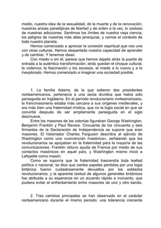 medio, nuestra idea de la sexualidad, de la muerte y de la renovación,
nuestras ansias paradójicas de libertad y de orden a la vez, lo costoso
de nuestras adicciones. Sentimos los límites de nuestra vieja ciencia,
los peligros de nuestras más altas jerarquías, y vemos el contexto de
todo nuestro planeta.
Hemos comenzado a apreciar la conexión espiritual que nos une
con otras culturas. Hemos despertado nuestra capacidad de aprender
y de cambiar. Y tenemos ideas.
Con miedo o sin él, parece que hemos dejado atrás la puerta de
entrada a la auténtica transformación; atrás quedan el choque cultural,
la violencia, la fascinación y los excesos, el miedo a lo nuevo y a lo
inexplorado. Hemos comenzado a imaginar una sociedad posible.
1. La familia Adams, de la que salieron dos presidentes
norteamericanos, pertenecía a una secta druídica que había sido
perseguida en Inglaterra. En el período revolucionario norteamericano,
la francmasonería estaba más cercana a sus orígenes medievales, y
era más bien una fraternidad mística, que no la logia social en que se
convirtió después de ser ampliamente perseguida en el siglo
diecinueve.
Entre los masones de las colonias figuraban George Washington,
Benjamin Franklin y Paul Revere. Cincuenta de los cincuenta y seis
firmantes de la Declaración de Independencia se supone que eran
masones. El historiador Charles Ferguson describía al ejército de
Washington como una «convención masónica», señalando que los
revolucionarios se apoyaban en la fraternidad para la mayoría de las
comunicaciones. Franklin obtuvo ayuda de Francia por medio de sus
contactos masónicos en aquel país, y Washington mismo inició a
Lafayette como masón.
Como se suponía que la fraternidad trascendía toda lealtad
política o nacional, se dice que ciertos papeles perdidos por una logia
británica fueron cuidadosamente devueltos por los soldados
revolucionarios; y la aparente laxitud de algunos generales británicos
fue atribuida a su esperanza en un acuerdo rápido e incruento, que
pudiera evitar el enfrentamiento entre masones de uno y otro bando.
2. Tres cambios principales se han observado en el carácter
norteamericano durante el mismo periodo: una tolerancia creciente
 