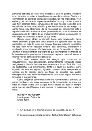 primeros esbozos de este libro, dudaba si usar la palabra conspira-
ción, también la palabra transformación me daba miedo. Tenía una
connotación de cambios demasiado grandes, tal vez imposibles. Y sin
embargo, el uso de esta expresión se ha hecho muy común, y parece
que hoy estamos todos convencidos de que nuestra sociedad está
necesitada de una remodelación y no meramente de un arreglo. La
gente habla hoy libremente de la necesidad de transformar esta o
aquella institución o este o aquel procedimiento, y los individuos se
recatan menos de hablar de su propia transformación, ese proceso en
curso que ha cambiado el tenor de sus vidas.
Desde luego, atraer la atención hacia este movimiento, hasta
ahora anónimo, y que con tanta eficacia ha operado lejos de toda
publicidad, no deja de tener sus riesgos. Siempre existe la posibilidad
de que este vasto reajuste cultural sea asimilado, trivializado o
explotado por el sistema; efectivamente, eso ya ha ocurrido en alguna
medida. Y existe también el peligro de que las insignias y símbolos de
la transformación puedan ser tomados por algunos como si fueran el
mismo y difícil camino para llegar a ella.
Pero sean cuales sean los riesgos que comporte su
desvelamiento, esta conspiración, profundamente enraizada desde
antiguo en la historia humana, nos pertenece a todos. Este libro trata
de cartografiar sus dimensiones, tanto en favor de quienes, parti-
cipando de ella en espíritu, ignoran cuántos otros comparten su
sentido de lo posible, como en favor de aquellos que andan
desesperados pero estarían deseosos de comprobar alguna evidencia
favorable a la esperanza.
Como al fijar las coordenadas de una nueva estrella, el hecho de
poner nombres y de trazar un mapa de la conspiración lo único que
hace es hacer visible una luz que había estado ahí todo el tiempo,
pero que no acertábamos a ver porque no sabíamos bien a donde
mirar.
MARILYN FERGUSON
Los Angeles, California
Enero 1980
1. En alemán en el original: espíritu de la época. (N. del T.)
2. En su obra La energía humana, Teilhard de Chardin define así
 