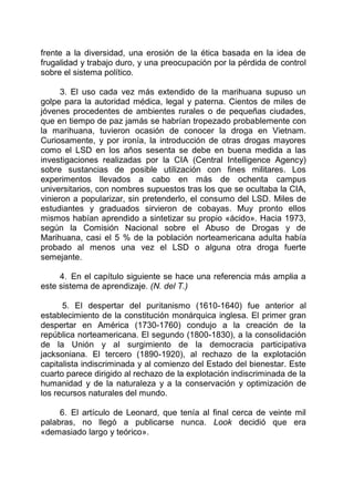 frente a la diversidad, una erosión de la ética basada en la idea de
frugalidad y trabajo duro, y una preocupación por la pérdida de control
sobre el sistema político.
3. El uso cada vez más extendido de la marihuana supuso un
golpe para la autoridad médica, legal y paterna. Cientos de miles de
jóvenes procedentes de ambientes rurales o de pequeñas ciudades,
que en tiempo de paz jamás se habrían tropezado probablemente con
la marihuana, tuvieron ocasión de conocer la droga en Vietnam.
Curiosamente, y por ironía, la introducción de otras drogas mayores
como el LSD en los años sesenta se debe en buena medida a las
investigaciones realizadas por la CIA (Central Intelligence Agency)
sobre sustancias de posible utilización con fines militares. Los
experimentos llevados a cabo en más de ochenta campus
universitarios, con nombres supuestos tras los que se ocultaba la CIA,
vinieron a popularizar, sin pretenderlo, el consumo del LSD. Miles de
estudiantes y graduados sirvieron de cobayas. Muy pronto ellos
mismos habían aprendido a sintetizar su propio «ácido». Hacia 1973,
según la Comisión Nacional sobre el Abuso de Drogas y de
Marihuana, casi el 5 % de la población norteamericana adulta había
probado al menos una vez el LSD o alguna otra droga fuerte
semejante.
4. En el capítulo siguiente se hace una referencia más amplia a
este sistema de aprendizaje. (N. del T.)
5. El despertar del puritanismo (1610-1640) fue anterior al
establecimiento de la constitución monárquica inglesa. El primer gran
despertar en América (1730-1760) condujo a la creación de la
república norteamericana. El segundo (1800-1830), a la consolidación
de la Unión y al surgimiento de la democracia participativa
jacksoniana. El tercero (1890-1920), al rechazo de la explotación
capitalista indiscriminada y al comienzo del Estado del bienestar. Este
cuarto parece dirigido al rechazo de la explotación indiscriminada de la
humanidad y de la naturaleza y a la conservación y optimización de
los recursos naturales del mundo.
6. El artículo de Leonard, que tenía al final cerca de veinte mil
palabras, no llegó a publicarse nunca. Look decidió que era
«demasiado largo y teórico».
 