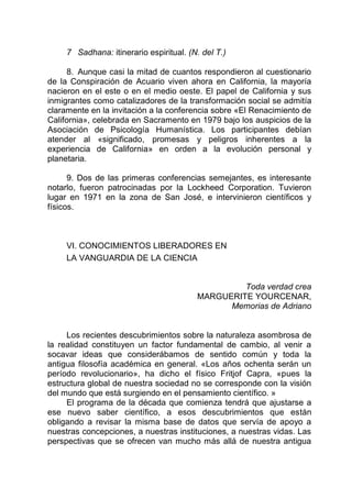 7 Sadhana: itinerario espiritual. (N. del T.)
8. Aunque casi la mitad de cuantos respondieron al cuestionario
de la Conspiración de Acuario viven ahora en California, la mayoría
nacieron en el este o en el medio oeste. El papel de California y sus
inmigrantes como catalizadores de la transformación social se admitía
claramente en la invitación a la conferencia sobre «El Renacimiento de
California», celebrada en Sacramento en 1979 bajo los auspicios de la
Asociación de Psicología Humanística. Los participantes debían
atender al «significado, promesas y peligros inherentes a la
experiencia de California» en orden a la evolución personal y
planetaria.
9. Dos de las primeras conferencias semejantes, es interesante
notarlo, fueron patrocinadas por la Lockheed Corporation. Tuvieron
lugar en 1971 en la zona de San José, e intervinieron científicos y
físicos.
VI. CONOCIMIENTOS LIBERADORES EN
LA VANGUARDIA DE LA CIENCIA
Toda verdad crea
MARGUERITE YOURCENAR,
Memorias de Adriano
Los recientes descubrimientos sobre la naturaleza asombrosa de
la realidad constituyen un factor fundamental de cambio, al venir a
socavar ideas que considerábamos de sentido común y toda la
antigua filosofía académica en general. «Los años ochenta serán un
período revolucionario», ha dicho el físico Fritjof Capra, «pues la
estructura global de nuestra sociedad no se corresponde con la visión
del mundo que está surgiendo en el pensamiento científico. »
El programa de la década que comienza tendrá que ajustarse a
ese nuevo saber científico, a esos descubrimientos que están
obligando a revisar la misma base de datos que servía de apoyo a
nuestras concepciones, a nuestras instituciones, a nuestras vidas. Las
perspectivas que se ofrecen van mucho más allá de nuestra antigua
 