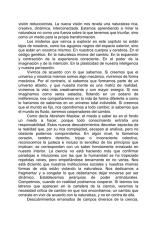visión reduccionista. La nueva visión nos revela una naturaleza rica,
creativa, dinámica, interconectada. Estamos aprendiendo a mirar la
naturaleza no como una fuerza sobre la que tenemos que triunfar, sino
como un medio para la propia transformación.
Los misterios que vamos a explorar en este capítulo no están
lejos de nosotros, como los agujeros negros del espacio exterior, sino
que están en nosotros mismos. En nuestros cuerpos y cerebros. En el
código genético. En la naturaleza misma del cambio. En la expansión
y contracción de la experiencia consciente. En el poder de la
imaginación y de la intención. En la plasticidad de nuestra inteligencia
y nuestra percepción.
Vivimos de acuerdo con lo que sabemos. Si creemos que el
universo y nosotros mismos somos algo mecánico, viviremos de forma
mecánica. Por el contrario, si sabemos que formamos parte de un
universo abierto, y que nuestra mente es una matriz de realidad,
viviremos la vida más creativamente y con mayor energía. Si nos
imaginamos como seres aislados, flotando en un océano de
indiferencia, nos comportaremos en la vida de forma diferente a como
lo haríamos de sabernos en un universo total indivisible. Si creemos
que el mundo es fijo, nos opondremos a todo cambio; si sabemos que
el mundo es fluido, seremos cooperadores del cambio.
Como decía Abraham Maslow, el miedo a saber es en el fondo
un miedo a hacer, porque todo conocimiento entraña una
responsabilidad. Estos nuevos descubrimientos desvelan aspectos de
la realidad que, por su rica complejidad, escapan al análisis, pero no
obstante podemos comprenderlos. En algún nivel, lo llamemos
corazón, cerebro derecho, tripas o inconsciente colectivo,
reconocemos la justeza e incluso la sencillez de los principios que
implican: se corresponden con un saber hondamente enraizado en
nuestro interior. La ciencia no está haciendo más que confirmar
paradojas e intuiciones con las que la humanidad se ha tropezado
repetidas veces, pero empeñándose tercamente en no verlas. Nos
está diciendo que nuestras instituciones sociales y nuestras mismas
formas de vida están violando la naturaleza. Nos dedicamos a
fragmentar y a congelar lo que deberíamos dejar moverse por ser
dinámico. Establecemos jerarquías de poder antinaturales.
Competimos, cuando en realidad podríamos cooperar. Si leemos los
letreros que aparecen en la cartelera de la ciencia, veremos la
necesidad crítica de cambio en que nos encontramos; un cambio que
consiste en vivir de acuerdo con la naturaleza, y no en contra de ella.
Descubrimientos emanados de campos diversos de la ciencia,
 