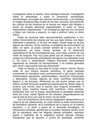 investigación sobre el cerebro, física, biología molecular, investigación
sobre el aprendizaje y sobre la conciencia, antropología,
psicofisiología, convergen por caminos revolucionarios, y sin embargo
la imagen resultante dista mucho de ser bien conocida. Normalmente,
las noticias de las fronteras de la ciencia nos llegan sólo filtradas a
través de canales altamente especializados, a veces en forma
fragmentaria y desordenada. Y sin embargo es algo que nos concierne
a todos; son noticias a esparcir, no algo a archivar como un diario
íntimo.
Antes de examinar tales descubrimientos, parémonos a con-
siderar brevemente las razones por las que esas noticias nos llegan
solamente a pedacitos, si es que nos llegan. Desde luego no es que
alguien las censure. Como veremos, el problema de comunicación se
debe, en parte, al propio carácter extraño de lo que se ha ido
descubriendo; en parte resulta también de la extremada
especialización de los investigadores que, como tales, carecen de una
visión de conjunto. Hay muy poca gente que se dedique a hacer la
síntesis de informaciones procedentes de lugares muy apartados entre
sí. Es como si exploradores militares estuvieran continuamente
regresando de misiones de reconocimiento, y no hubiera generales
para reunir y aprovechar toda esa información.
Hubo un tiempo en que todo el mundo «hacía» ciencia. Mucho
antes de que hubiera carreras científicas, la gente intentaba
comprender la naturaleza como entretenimiento o por propio interés.
Coleccionaban ejemplares, experimentaban, construían microscopios
y telescopios. Aunque algunos de estos científicos aficionados
llegaron a ser famosos, difícilmente se nos ocurre pensar que no
habían recibido formación académica propiamente tal; desde luego no
tuvieron que escribir tesis ni tesinas para ninguna universidad. Y
también todos nosotros hemos sido científicos: niños curiosos,
probándolo todo con la lengua, descubriendo la gravedad, atisbando
entre las rocas, viendo figuras en las estrellas, preguntándonos por
qué el cielo es azul y por qué la noche nos da miedo.
Pero el romanticismo de la ciencia desaparece rápidamente en la
mayoría de los adolescentes, en parte debido al estilo reduccionista,
de hemisferio izquierdo, de la enseñanza de la ciencia en el sistema
educativo, y en parte a causa de la demanda tecnológica, de
aplicaciones prácticas, ejercida por la sociedad. Quienes sienten amor
por la naturaleza, pero les disgusta disecar animalitos, aprenden
pronto a apartarse de la asignatura escolar llamada biología.
Estudiantes que se apuntan a cursos de psicología, confiando
 